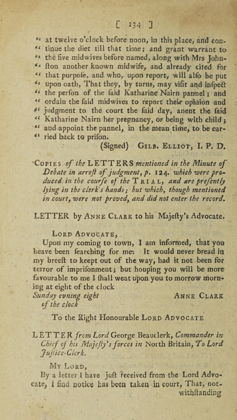 * / u at twelve o’clock before noon, in this place, and con- 11 tinue the diet till that time; and grant warrant to ** the five mid wives before named, along with Mrs John- ft on another known midwife, and already cited for ** that purpole, and who, upon report, will alfo be put upon oath, That they, by turns, may vifit and infpedt the perfon of the laid Katharine Nairn pannel; and ordain the faid midwives to report thew* opinion and ** judgment to the court the faid day, anent the faid Katharine Nairn her pregnancy, or being with child ; €t and appoint the pannel, in the mean time, to be car- ried back to prifon. (Signed) Gilb. Elliot, I. P. D. ’Copies of /^LETTERS mentioned in the Minute of Debate in arreji of judgment, p. 124. which were pro¬ duced in the courfe of the Trial, and are prefently lying in the clerk's hands ; but which, though mentioned in court, were not proved, and did not enter the record. LETTER by Anne Clark to his Majefty’s Advocate. Lord Advocate, _ Upon my coming to town, I am informed, that you heave been fearching for me-. It would never bread in my breed to keept out of the way, had it not been for terror of imprifonment; but houping you will be more favourable to me I (hall weat upon you to morrow morn¬ ing at eight of the clock Sunday evning eight Anne Clark of the clock To the Right Honourable Lord Advocate LETTER from Lord George Beauclerk, Commander in Chief oj his Majefly*s forces in North Britain, To Lord JujUce-Clerk. My Lord, By a letter 1 have juft received from the Lord Advo¬ cate I find notice has been taken in court, That, not- withftanding s * ' 1