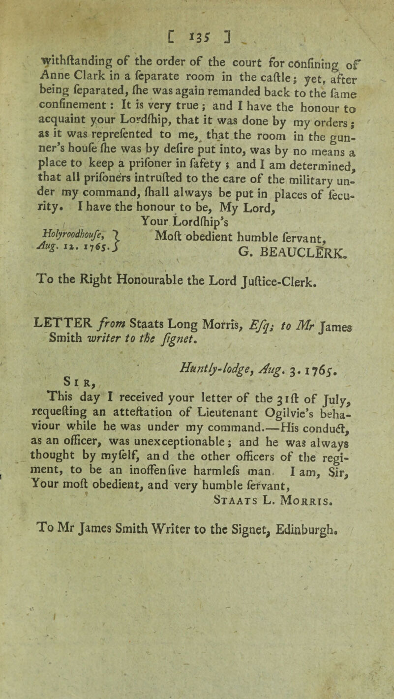 withftanding of the order of the court for confining of Anne Clark in a feparate room in the caftle; yet, after being feparated, (he was again remanded back to the fame confinement: It is very true ; and I have the honour to acquaint your Lordfhip, that it was done by my orders; as it was reprefented to me, that the room in the gun¬ ner’s houfe fhe was by defire put into, was by no means a place to keep a prifoner in fafety j and I am determined, that all prifoners intrufted to the care of the military un¬ der my command, fhall always be put in places of fecu- rity. I have the honour to be. My Lord, Your Lordfhip’s Holyroodboufe, 7 Mofl obedient humble fervant, A“s- '*• ,7Ss--> G. beauclErk. To the Right Honourable the Lord Juftice-CIerk. LETTER from Staats Long Morris, Efqs to Mr James Smith writer to the fignet. Hunt ly-lodge, Hug. 3. 1765. Sir, This day I received your letter of the 31ft of July, requefting an atteftation of Lieutenant Ogilvie’s beha¬ viour while he was under my command_His conduct, as an officer, was unexceptionable; and he was always thought by myfelf, and the other officers of the regi¬ ment, to be an inoffenfive harmlefs man I am, Sir, Your mofl: obedient, and very humble fervant, -Staats L. Morris. To Mr James Smith Writer to the Signet, Edinburgh. /