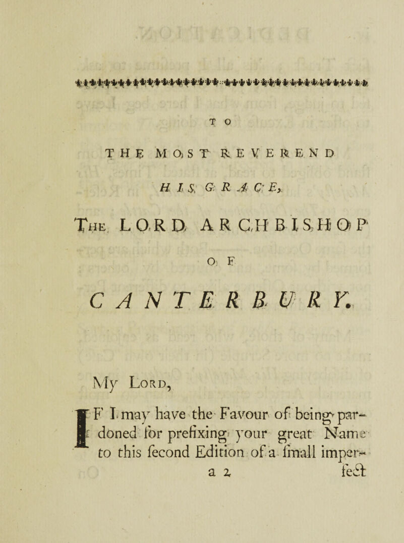 T O THE MaST REVEREND HIS, G: R A G: E, The L O R D A R C,H B I & B O P 0< F C // iV r E R B. U R Y. My Lord, 1'F' I.may have the- Favour of being*par- f donee! for prefixing your great Name to this fecond Edition of a final 1 imper- a % i'edt