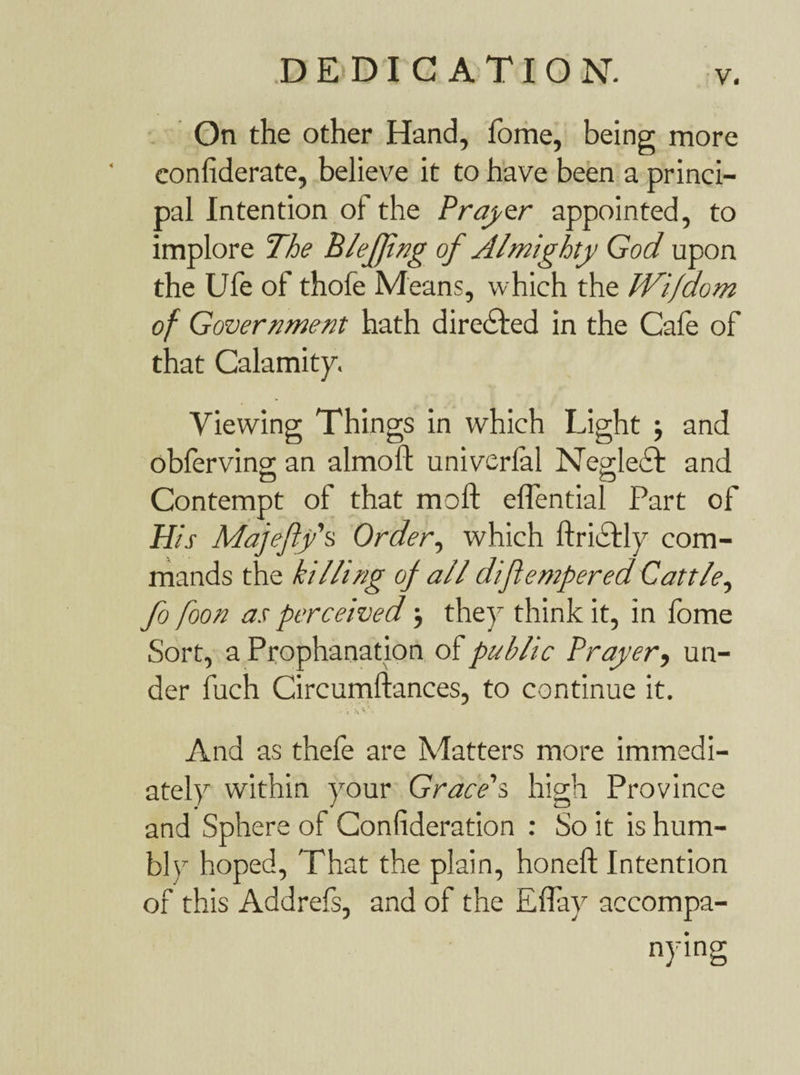 On the other Hand, fome, being more confederate, believe it to have been a princi¬ pal Intention of the Prayer appointed, to implore The B leffing of Almighty God upon the Ufe of thofe Means, which the JVifdom of Government hath directed in the Cafe of that Calamity. Viewing Things in which Light •, and obferving an almoft univerfal Neglect and Contempt of that moll eflential Part of His Majefty’s Order, which ftrictly com¬ mands the killing of all diflempered Cattle, fo foon as perceived} they think it, in fome Sort, a Prophanation of public Prayer, un¬ der fuch Circumftances, to continue it. . r V*-. And as thefe are Matters more immedi¬ ately within your Grace's, high Province and Sphere of Confideration : So it is hum¬ bly hoped, That the plain, honeft Intention of this Addrels, and of the ElTay accompa¬ nying