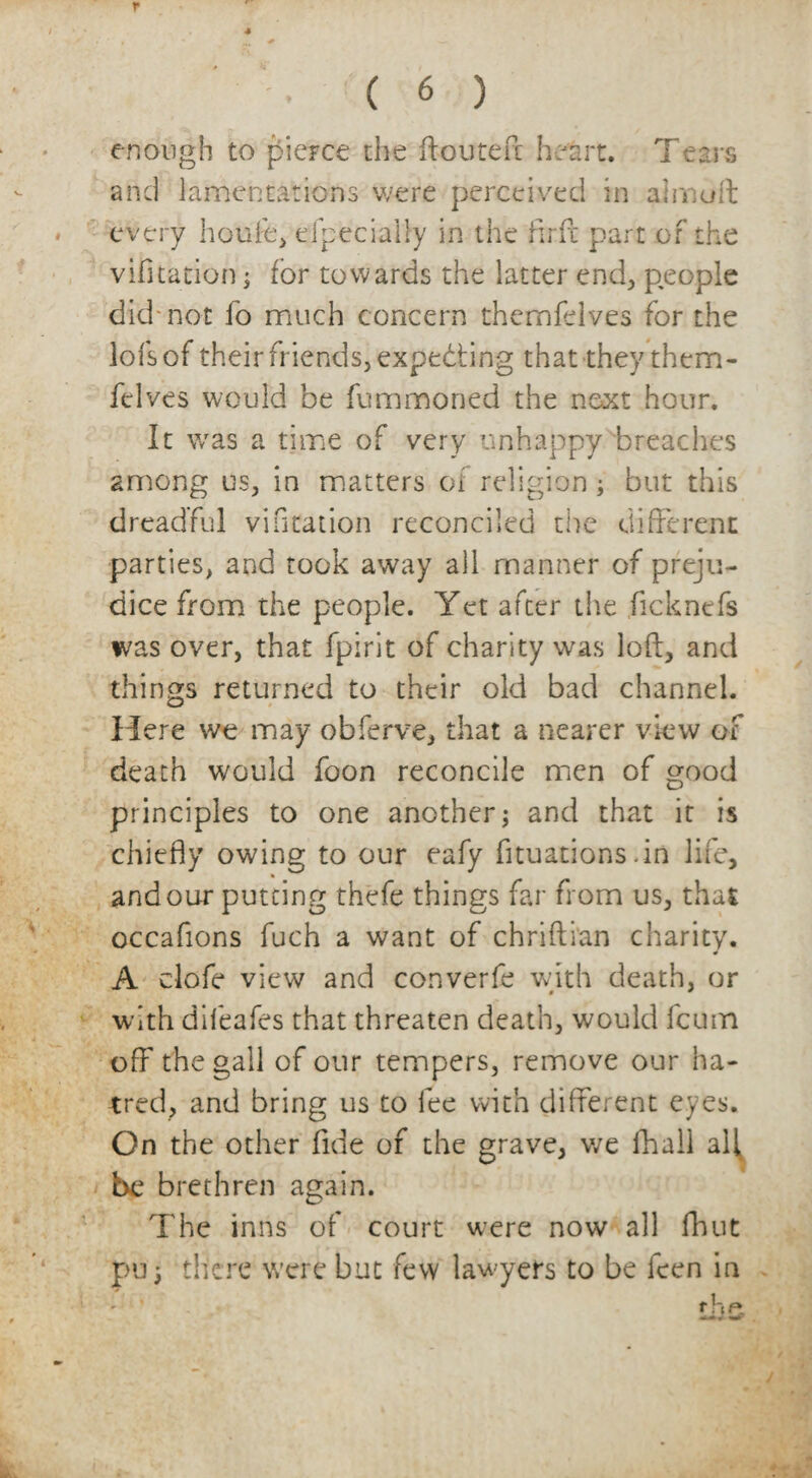 r ■ ( 6 ) enough to pierce the ftouteft heart. Tears and lamentations were perceived in a insult every houfe, efpeciaUy in the fir ft part of the vifitation; for towards the latter end, people did-not fo much concern themlelves for the lofsof their friends, expecting that they thern- felves would be fummoned the next hour. It was a time of very unhappy'breaches among us, in matters of religion; but this dreadful vifitation reconciled the different parties, and took away all manner of preju¬ dice from the people. Yet after the ficknefs was over, that fpirit of charity was loft, and things returned to their old bad channel. Here we may obferve, that a nearer view of death would foon reconcile men of good principles to one another; and that it is chiefly owing to our eafy fttuations.in life, and our putting thefe things far from us, that occafions fuch a want of chriftian charity. A clofe view and converfe with death, or with difeafes that threaten death, would feum off the gall of our tempers, remove our ha¬ tred, and bring us to fee with different eyes. On the other fide of the grave, we fhali all be brethren again. The inns of court were now all flout pu 3 there were but few lawyers to be ken in