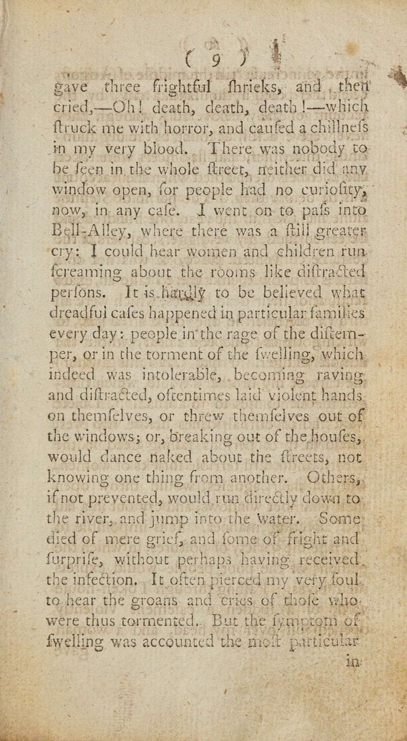 f’ <?v>, gave three frightful fhrieks, and their cried,*—Oh! deaths death, death !—winch ft ruck me with horror, and caufed achillnefs in my very blood. There was nobody to- be feen in the whole ffcreet, neither did any window open, for people had no eurioiity, now, in any cafe. J went on to pafs into Bell-Alley, where there was a ftill greater- cry: I could hear women and children run fcreaining about the rooms like did railed perfons. It -is hardly to be believed what dreadful cafes happened in particular families every day: people in the rage of the diilem- per, or in the torment of the 1 welling, which indeed was intolerable, becoming raving; and di ft racked, oftentimes laid' violent hands on themielves, or threw themfelves out of the windowsy or, breaking out of the houfes,. would dance naked about the flreets, not knowing one thing from another. Others, if not prevented, would run directly down to the riven, and jump into the 'water. Some- died of mere grief, and fome of fright and furprife, without perhaps having received. the infection. It often pierced my very foul to hear the groans and cries of thole vd were thus tormented,. But the lymotom V, Ot fwelling was accounted the molt particular in--