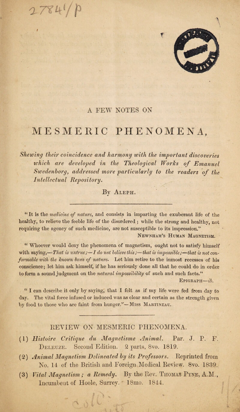 A FEW NOTES ON MESMERIC PHENOMENA, Shewing their coincidence and harmony ivith the important discoveries which are developed in the Theological Works of Emanuel Swedenborg, addressed more particularly to the readers of the Intellectual Repositoi'y, By Aleph. “ It is tlie medicine of nature, and consists in imparting the exuberant life of the healthy, to relieve the feeble life of the disordered ; while the strong and healthy, not requiring the agency of such medicine, are not susceptible to its impression.” Newnham’s Human Magnetism. “ Whoever would deny the phenomena of magnetism, ought not to satisfy himself with saying,—That is untrue;—I do not lelievethis;—that is impossible;—that is not con¬ formable with the known laios of nature. Let him retire to the inmost recesses of his conscience; let him ask himself, if he has seriously done all that he could do in order to form a sound judgment on the natural impossibility of such and such facts.” Epigraph—ib. “ I can describe it only by saying, that I felt as if my life were fed from day to day. The vital force infused or induced was as clear and certain as the strength given by food to those who are faint from hunger.’’—Miss Martineau. REVIEW ON MESMERIC PHENOMENA. (1) Histoire Critique du Magnetisme Animal. Par. J. P. F, Deleuze. Second Edition. 2 parts, 8vo. 1819. (2) Animal Magnetism Delineated by its Professors. Reprinted from No. 14 of the British and Foreign .Medical Review. 8vo. 1839. (3) Vital Magnetism; a Remedy. By the Rev. Thomas Pyne, A.M., Incumheiit of Hoole, Surrey. ■ 18mo. 1844.