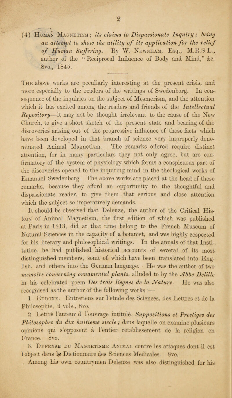 (4) Human Magnetism; its claims to Dispassionate Inquiry; beiny an attempt to show the utility of its application for the relief of Human Suffering. By W. Newnham, Esq., M.R.S.L.,. author of the “ Reciprocal Influence of Body and Mind,” &c. 8vo., 1845. The above works are peculiarly interesting at the present crisis, and more especially to the readers of the writings of Swedenborg. In con¬ sequence of the inquiries on the subject of Mesmerism, and the attention which it has excited among the readers and friends of the Intellectual Repository—it may not be thought irrelevant to the cause of the New Church, to give a short sketch of the present state and bearing of the discoveries arising out of the progressive influence of those facts which have been developed in tlmt branch of science very improperly deno¬ minated Animal Magnetism. The remai'ks offered require distinct attention, for in many particulars they not only agree, but are con- flrmatoiy of the system of physiology which forms a conspicuous part of the discoveries opened to the inquiring mind in the theological works of Emanuel Swedenborg. The above works are placed at the head of these remarks, because they afford an opportunity to the thoughtful and dispassionate reader, to give them that serious and close attention which the subject so imperatively demands. It should be obseiwed that Deleuze, the author of the Critical His¬ tory of Animal Magnetism, the first edition of which was published at Paris in 1813, did at that time belong to the French Museum of Natinal Sciences in the capacity of a botanist, and was highly respected for his literar}^ and pliilosophical writings. In the annals of that Insti¬ tution, he had published historical accounts of several of its most distinguished members, some of which have been translated into Eng¬ lish, and others into the German language. He was the author of two 7nemoirs concerning ornamental plants, alluded to by the .Ibbe Delille m his celebrated poem Des trois Regnes de la Nature. He was also recognised as the author of the following works :— 1. Eudoxe. Entretiens sur I’etude des Sciences, des Lettres et de la Philosophic, 2 vols., 8vo. 2. Lettre Tauteur d’ Touvrage intitule. Suppositions et Prestiges des Philosophes du dix huitieme siecle; dans laquelle on examine plusieurs opinions qiu s’opposent a rentier retabhssement de la religion en France. 8vo. 3. Defense du Magnetisme Animal centre les attaques dont il est I’object dans lj0 Dictionnaire des Sciences Medicales. 8vo, Among his own countiymen Deleuze was also distinguished for his