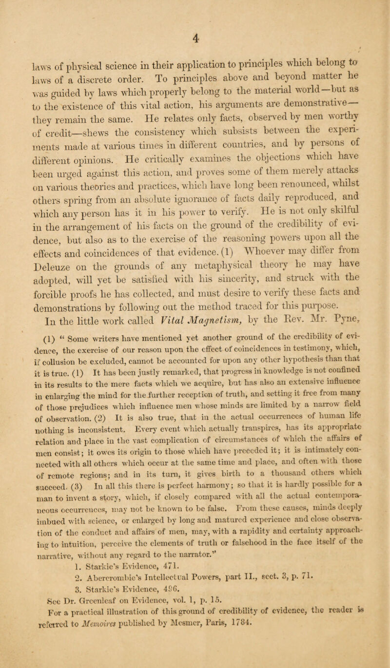 laws of physical science in tlieir application to princii^les which belong to laws of a discrete order. To principles above and beyond matter he ^^■as guided by laws which properly belong to the material world hut as tu the existence of this vital action, his arguments are demonstrath e they remain the same. He relates only facts, ohsen-ed by men worthy of credit—shews the consistency which subsists between the experi¬ ments made at various times in different countries, and by persons of different opinions. He critically examines the objections w'hich have been urged against this action, and proves some of them merely attacks on various theories and practices, which have long been renounced, whilst others spring from an absolute ignorance of facts daily reproduced, and which any person has it in his power to veiify. He is not only skilful in the arrangement of his facts on the ground of the credibility of OAi- dence, but also as to the exercise of the reasoning powers upon all the effects and coincidences of that evidence. (1) Whoever may differ from Deleuze on the grounds of any metaphysical theoiy he may have adopted, will yet be satisfied with his sincerity, and struck with the forcible proofs he has collected, and must desire to verify these facts and demonstrations by following out the method traced for this pm’pose. In the little work called Vital Mag7ietism, by the Rev. Mr. Pyne, (1) “ Some writers have mentioned yet another ground of the credibility of e\i- dence, the exercise of our reason upon the effect of coincidences in testimony, which, if collusion be excluded, cannot be accounted for upon any other hypothesis than that it is true. (1) It has been justly remarked, that progress in knowledge is not confined in its results to the mere facts which we acquire, but has also an extensive influence in enlarging the mind for theiurther reception of truth, and setting it free from many of those prejudices which influence men whose minds are limited by a narrow field of observation. (2) It is also true, that in the actual occurrences of human life nothing is inconsistent. Every event v'hich actually transpires, has its appropriate relation and place in the vast complication of circumstances of which the affairs of men consist; it owes its origin to those which have preceded it; it is intimately con¬ nected with all others which occur at the same time and i)laee, and often with those of remote regions; and in its turn, it gives birth to a thousand others which succeed. (3) In all this there is perfect harmony; so that it is hardly possible for a man to invent a story, which, if closely compared with all the actual contempora¬ neous occurrences, may not be knowm to be false. From these causes, minds deeply imbued with science, or enlarged by long and matured experience and close observa¬ tion of the conduct and affairs of men, may, with a rapidity and certainty approach¬ ing to intuition, j)erceive the elements of truth or falsehood in the face itself of the narrative, without any regard to the narrator.” 1. Starkie’s Evidence, 471. 2. Abercrombie’s Intellectual Pow’ers, part 11., sect. 3, p. 71. 3. Starkic's Evidence, 496. 8ee Dr. Grcenleaf on Evidence, vol. 1, p. 15. For a practical illustration of this ground of credibility of evidence, the reader is referred to Memoires published by Mesmer, Paris, 1784.