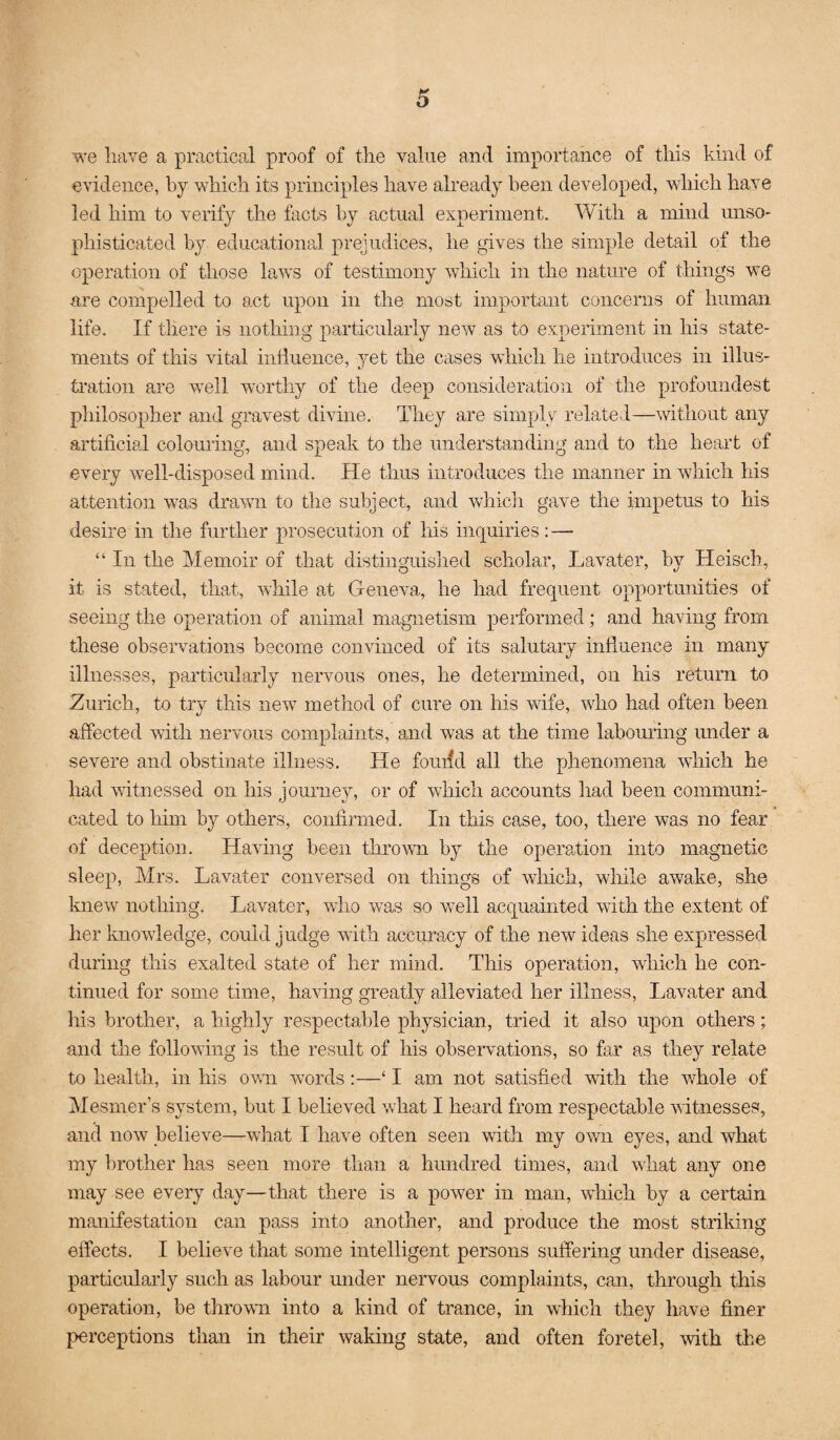 we have a practical proof of the value and importance of this kind of evidence, by which its principles have already been developed, which have led him to verify the facts by actual experiment. Vvrith a mind unso¬ phisticated by educational prejudices, he gives the simple detail of the operation of those laws of testimony which in the nature of things we are compelled to act upon in the most important concerns of human life. If there is nothing particularly new as to experiment in his state¬ ments of this vital inliuence, yet the cases which he introduces in illus¬ tration are >vell worthy of the deep consideration of the profoundest philosopher and gravest divine. They are simply related—mthout any artificial coloming, and speak to the understanding and to the heart of every well-disposed mind. He thus introduces the manner in which his attention w^as drawn to the subject, and wdiich gave the impetus to his desire in the further prosecution of his inquiries: — “ In the Memoir of that distinguished scholar, Lavater, by Heisch, it is stated, that, while at Geneva, he had frequent opportunities of seeing the operation of animal magnetism performed; and having from these observations become convinced of its salutary influence in many illnesses, particularly nervous ones, he determined, on his return to Zurich, to try this new method of cure on his wife, who had often been affected with nervous complaints, and was at the time labouring under a severe and obstinate illness. He foudd all the phenomena which he had witnessed on his journey, or of which accounts had been communi¬ cated to him by others, confirmed. In this case, too, there was no fear of deception. Having been thrown by the operation into magnetic sleep, Mrs. Lavater conversed on things of which, while awake, she knew nothing. Lavater, who was so well acquainted with the extent of her knowledge, could judge with accuracy of the new ideas she expressed during this exalted state of her mind. This operation, which he con¬ tinued for some time, having greatly alleviated her illness, Lavater and his brother, a highly respectable physician, tried it also upon others; and the following is the result of his obseiwations, so far as they relate to health, in his ovm words:—‘ I am not satisfied with the whole of Mesmer’s system, but I believed what I heard from respectable witnesses, and now believe—what I have often seen with my own eyes, and what my brother has seen more than a hundred times, and what any one may see every day—that there is a power in man, which by a certain manifestation can pass into another, and produce the most striking effects. I believe that some intelligent persons suffering under disease, particularly such as labour under nervous complaints, can, through this operation, be thrown into a kind of trance, in which they have finer perceptions than in their waking state, and often foretel, with the