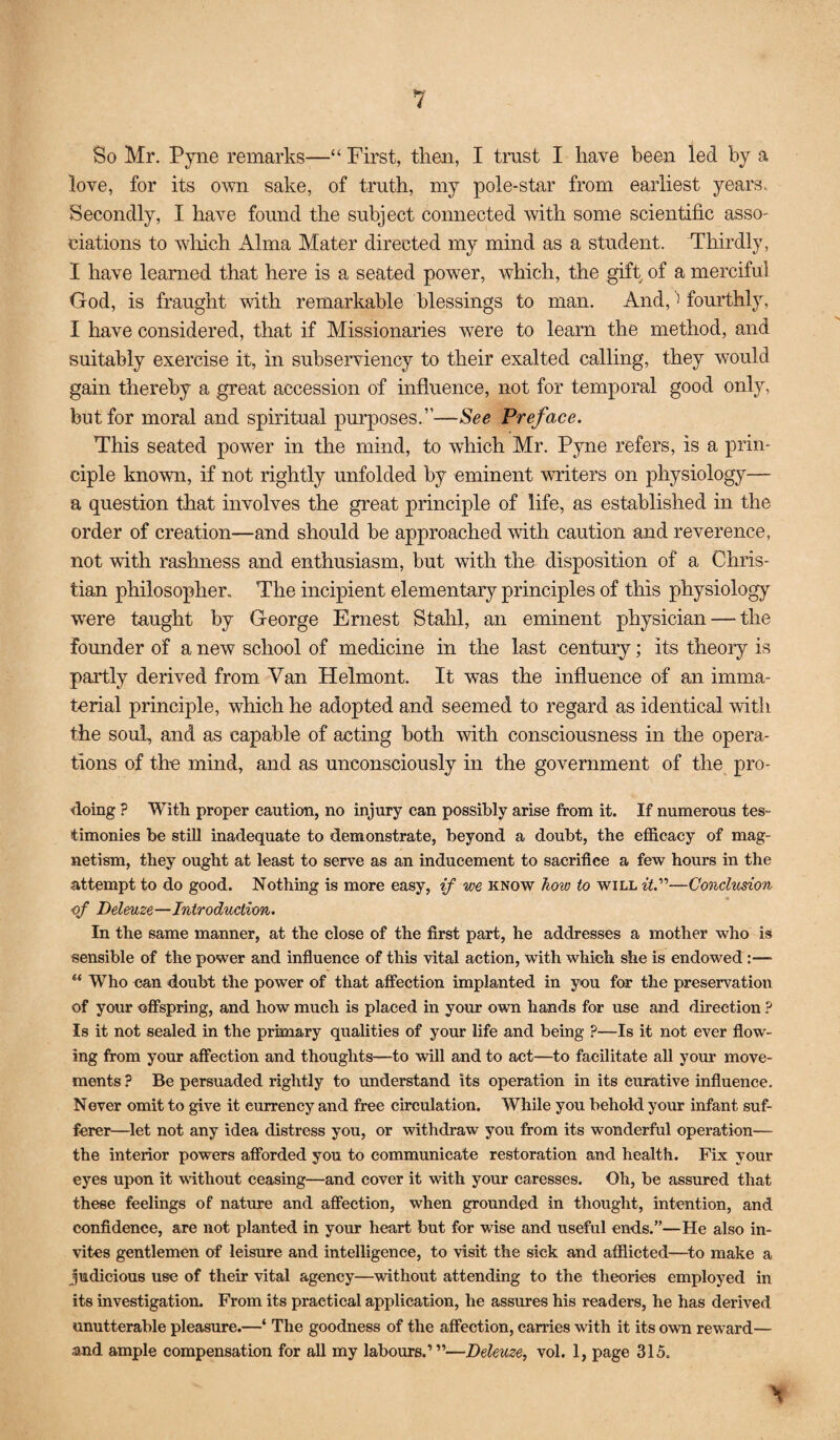 So Mr. Pyiie remarks—“ First, then, I tmst I have been led by a love, for its own sake, of truth, my pole-star from earliest years. Secondly, I have found the subject connected with some scientific asso¬ ciations to wdiich Alma Mater directed my mind as a student. Thirdly, 1 have learned that here is a seated power, which, the gift of a merciful God, is fraught with remarkable blessings to man. And, fourthly, I have considered, that if Missionaries were to learn the method, and suitably exercise it, in subserviency to their exalted calling, they would gain thereby a great accession of influence, not for temporal good only, but for moral and spiritual purposes.”—See Preface. This seated power in the mind, to which Mr. Pyne refers, is a prin¬ ciple known, if not rightly unfolded by eminent writers on physiology— a question that involves the great principle of life, as established in the order of creation—and should be approached with caution and reverence, not with rashness and enthusiasm, but with the disposition of a Chris¬ tian philosopher. The incipient elementary principles of this physiology were taught by George Ernest Stahl, an eminent physician — the founder of a new school of medicine in the last century; its theory is partly derived from Van Helmont. It was the influence of an imma¬ terial principle, which he adopted and seemed to regard as identical with the soul, and as capable of acting both mth consciousness in the opera¬ tions of the mind, and as unconsciously in the government of the pro- doing ? With proper caution, no injury can possibly arise from it. If numerous tes¬ timonies be still inadequate to demonstrate, beyond a doubt, the efficacy of mag¬ netism, they ought at least to serve as an inducement to sacrifice a few hours in the attempt to do good. Nothing is more easy, if we know how to will iV—Condmion of Deleuze—Introduction. In the same manner, at the close of the first part, he addresses a mother who is sensible of the power and infiuence of this vital action, with which she is endowed:— “ Who can doubt the power of that affection implanted in you for the preservation of your offspring, and how much is placed in your own hands for use and direction ? Is it not sealed in the primary qualities of your life and being ?—Is it not ever flow¬ ing from your affection and thoughts—to will and to act—to facilitate all your move¬ ments ? Be persuaded rightly to understand its operation in its curative influence. Never omit to give it currency and free circulation. While you behold your infant suf¬ ferer—let not any idea distress you, or withdraw you from its wonderful operation— the interior powers afforded you to communicate restoration and health. Fix your eyes upon it without ceasing—and cover it with your caresses. Oh, be assured that these feelings of nature and affection, when grounded in thought, intention, and confidence, are not planted in your heart but for wise and useful ends.”—He also in¬ vites gentlemen of leisure and intelligence, to visit the sick and afflicted—^to make a judicious use of their vital agency—without attending to the theories employed in its investigation. From its practical application, he assures his readers, he has derived unutterable pleasure.—‘ The goodness of the affection, carries with it its own reward— and ample compensation for all my labours.’”—Deleuze, vol. 1, page 315.
