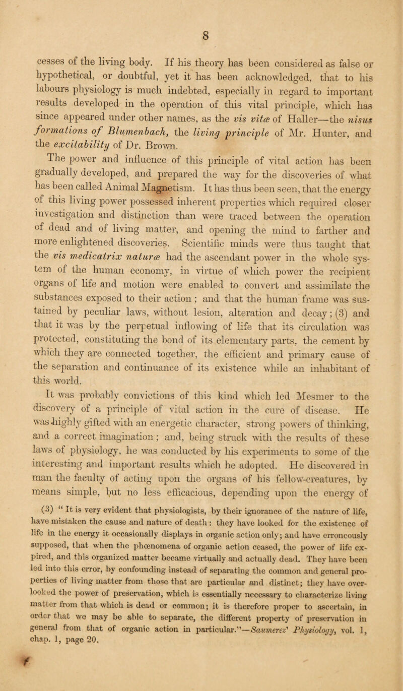 cesses of the living body. If his theoiy has been considered as false or hypothetical, or doubtful, yet it has been acknowledged, tlmt to his labours physiology is much indebted, especially in regard to impoilant results developed in the operation of this vital principle, which has since appeared under other names, as the vis vitcs of Haller—the nisus formations of Blumenbach, the living principle of Mr. Hunter, and the excitability of Hr. Brown. The power and influence of this principle of rital action has been gradually developed, and prepared the way for the discoveries of what has been called Animal Magnetism. It has thus been seen, that the energy of this living power possessed inlierent properties which required closer investigation and distinction than were traced between the operation of dead and of living matter, and opening the mind to farther and more enlightened discoveries. Scientific minds w^ere thus taught that the vis medicatrix naturae had the ascendant power in the whole sys¬ tem of the human economy, in \drtue of which power the recipient organs of life and motion were enabled to convert and assimilate the substances exposed to their action ; and that the human frame was sus¬ tained by peculiar laws, without lesion, alteration and decay; (3) and that it was by the pei’petual infloving of life that its circulation was protected, constituting the bond of its elementary parts, the cement by which they are connected together, the efficient and primaiy cause of the separation and continuance of its existence while an inhabitant of this world. It was probably convictions of this kind which led Mesmer to the discovery of a principle of vital action in the cure of disease. He was highly gifted with an energetic character, strong powers of thinldng, and a correct imagination; and, being struck with the results of these laws of physiology, he was conducted by his experiments to some of the interesting and important results which he adopted. He discovered in man the faculty of acting upon the organs of his fellow-creatures, by means simple, hut no less efficacious, depending upon the energy of (3) “ It is very evident that physiologists, by their ignorance of the nature of life, have mistaken the cause and nature of death: they have looked for the existence of life in the energy it occasionally displays in organic action only; and have erroneously supposed, that when the phoenoinena of organic action ceased, the power of life ex¬ pired, and this organized matter became virtually and actually dead. They have been led into this error, by confounding instead of separating the common and general pro¬ perties of living matter from those that are particular and distinct; they have over¬ looked the power of preservation, which is essentially necessary to characterize living matter from that which is dead or common; it is therefore proper to ascertain, in order that we may be able to separate, the different property of preservation in general from that of organic action in particular.”—Saumerez' Physioloijij, vol. 1, chap. 1, page 20. f