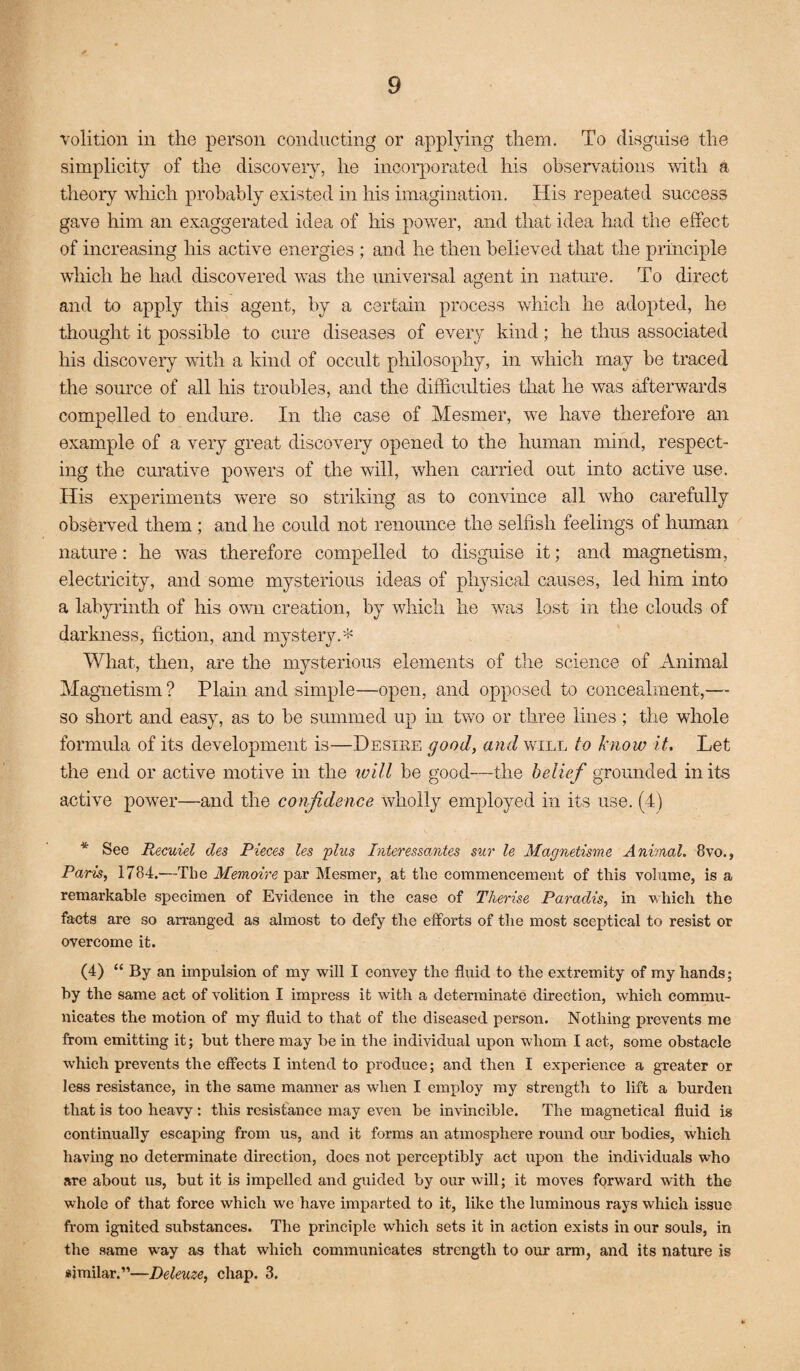 volition in the person conducting or applying them. To disguise the simplicity of the discovery, he incorporated his observations with a theory which probably existed in his imagination. His repeated success gave him an exaggerated idea of his power, and that idea had the effect of increasing his active energies ; and he then believed that the principle which he had discovered was the universal agent in nature. To direct and to apply this agent, by a certain process which he adopted, he thought it possible to cure diseases of every kind; he thus associated his discovery with a kind of occult philosophy, in which may be traced the source of all his troubles, and the difficulties that he was afterwards compelled to endm’e. In the case of Mesmer, w-e have therefore an example of a very great discovery opened to the human mind, respect¬ ing the curative powers of the will, when carried out into active use. His experiments were so striking as to convince all who carefully observed them ; and he could not renounce the selfish feelings of human nature: he was therefore compelled to disguise it; and magnetism, electricity, and some mysterious ideas of physical causes, led him into a labyrinth of his own creation, by which he was lost in the clouds of darkness, fiction, and mystery. What, then, are the mysterious elements of the science of Animal Magnetism ? Plain and simple—open, and opposed to concealment,— so short and easy, as to be summed up in two or three lines ; the whole formula of its development is—Desire good, and wull to know it. Let the end or active motive in the ivill be good—the belief gTounded in its active power—and the confidence wholly employed in its use. (4) * See Recuiel des Pieces les 'plus Interessantes sur le Magnetisune Anhnal. 8vo., Paris, 1784.—The Memoire par Mesmer, at tlie commencement of this volume, is a remarkable specimen of Evidence in the case of Therise Paradis, in which the facts are so arranged as almost to defy the efforts of the most sceptical to resist or overcome it. (4) “ By an impulsion of my will I convey the fluid to the extremity of my hands; by the same act of volition I impress it with a determinate direction, which commu¬ nicates the motion of my fluid to that of the diseased person. Nothing prevents me from emitting it; but there may be in the individual upon whom I act, some obstacle which prevents the effects I intend to produce; and then I experience a greater or less resistance, in the same manner as when I employ my strength to lift a burden that is too heavy : this resistance may even be invincible. The magnetical fluid is continually escaping from us, and it forms an atmosphere round our bodies, which having no determinate direction, does not perceptibly act upon the individuals who are about us, but it is impelled and guided by our will; it moves forward with the whole of that force which we have imparted to it, like the luminous rays which issue from ignited substances. The principle which sets it in action exists in our souls, in the same w'ay as that which communicates strength to our arm, and its nature is similar.”—Deleuze, chap. 3.