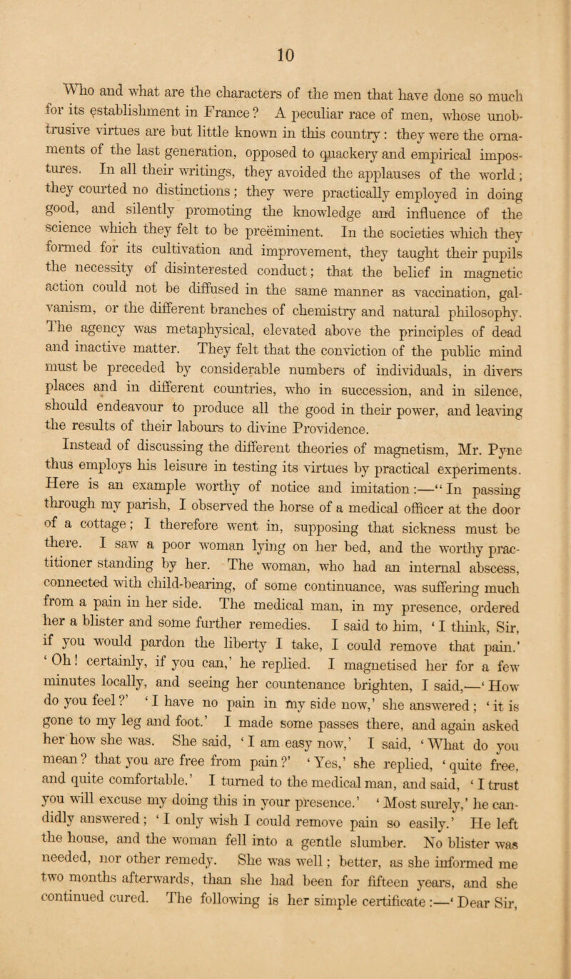 V7h.o and what are the characters of the men that have done so much for its establishment in France? A peculiar race of men, whose unob- timsive virtues are but little knovui in this country: they were the orna¬ ments of the last generation, opposed to (piackeiy and empirical impos¬ tures. In all their writings, they avoided the applauses of the world ; they courted no distinctions; they were practically employed in doing good, and silently promoting the knowledge and influence of the science which they felt to be preeminent. In the societies which they formed for its cultivation and improvement, they taught their pupils the necessity of disinterested conduct; that the belief in magnetic action could not be diffused in the same manner as vaccination, gal¬ vanism, or the different branches of chemistry and natural philosophy. The agency was metaphysical, elevated above the principles of dead and inactive matter. They felt that the conduction of the public mind must be preceded by considerable numbers of indmduals, in divers places and in different comitries, who in succession, and in silence, should endeavour to produce all the good in their power, and leadung the results of their labours to didune Providence. Instead of discussing the different theories of magnetism, Mr. Pyne thus employs his leisure in testing its virtues by practical experiments. Here is an example dvorthy of notice and imitation:—“In passing through my parish, I observed the horse of a medical officer at the door of a cottage; I therefore went in, supposing that sickness must be theie. I sadd a poor woman lying on her bed, and the worthy prac¬ titioner standing by her. The dd’oman, who had an internal abscess, connected dvith child-bearing, of some continuance, was suffering much from a pain in her side. The medical man, in my presence, ordered her a blister and some further remedies. I said to him, ‘ I tliink. Sir, if you ddould pardon the liberty I take, I could remod^e that pain.' ‘Oh! certainly, if you can,’ he replied. I magnetised her for a fedv minutes locally, and seeing her countenance brighten, I said,—‘ How do you feel? ‘I have no pain in my side now,’ she ansdd'ered; ‘it is gone to my leg and foot. I made some passes there, and again asked her how she dd^as. She said, ‘I am easy nodd^,’ I said, ‘What do you mean? that you are free from pain?’ ‘Yes,’ she replied, ‘quite free, and quite comfortable. I turned to the medical man, and said, ‘ I trust you wiU excuse my doing this in your presence.’ ‘ Most simely,’ lie can¬ didly ansdvered; ‘ I only ddish I could remove pain so easily.’ He left the house, and tlie woman fell into a gentle slumber. No blister dvas needed, nor other remedy. She was dd’ell; better, as she informed me two months afterddards, than she had been for fifteen years, and she continued cured. The follodding is her simple certificate :—‘ Dear Sir,