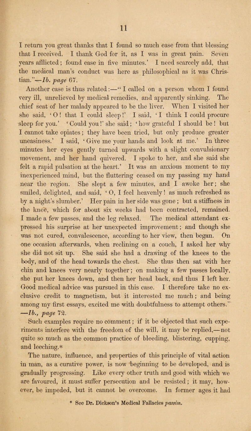 I return you great thanks that I found so much ease from that blessing that I received. I thank God for it, as I was in great pain. Seven years afflicted; found ease in five minutes.’ I need scarcely add, that the medical man’s conduct was here as philosophical as it was Chris¬ tian.”—Ib. page 67. Another case is thus related:—“ I called on a person whom I found very ill, unrelieved by medical remedies, and apparently sinking. The chief seat of her malady appeared to be the liver. When I visited her she said, ‘0! that I could sleep!’ I said, ‘I think I could procure sleep for you.’ ‘ Could you!’ she said; ‘ how grateful I should be ! but I carniot take opiates; they have been tried, but only produce greater uneasiness.’ I said, ‘ Give me your hands and look at me.’ In three minutes her eyes gently turned upwards with a slight convulsionary movement, and her hand quivered. I spoke to her, and she said she felt a rapid pulsation at the heart.’ It was an anxious moment to my inexperienced mind, but the fluttering ceased on my passing my hand near the region. She slept a few minutes, and I awoke her; she smiled, delighted, and said, ‘ 0, I feel heavenly! as much refreshed as by a night’s slumber.’ Her pain in her side was gone; but a stiffness in the knee, which for about six wrecks had been contracted, remained. I made a few passes, and the leg relaxed. The medical attendant ex¬ pressed his surprise at her unexpected improvement; and tliough she was not cured, convalescence, according to her view, then began. On one occasion afterwards, when reclining on a couch, I asked her why she did not sit up. She said she had a drawing of the knees to the body, and of the head towards the chest. She thus then sat with her chin and knees very nearly together; on making a few passes locally, she put her knees down, and then her head back, and thus I left her. Good medical advice was pursued in this case. I therefore take no ex¬ clusive credit to magnetism, but it interested me much; and being among my first essays, excited me with doubtfulness to attempt others.” —lb., page 72. Such examples require no comment; if it be objected that such expe¬ riments interfere with the freedom of the will, it may be replied,—not quite so much as the common practice of bleeding, blistering, cupping, and leeching.* The nature, influence, and properties of this principle of vital action in man, as a curative power, is now beginning to be developed, and is gradually progressing. Like every other truth and good with which we are favoured, it must suffer persecution and be resisted; it may, how¬ ever, be impeded, but it cannot be overcome. In former ages it had * See Dr. Dickson’s Medical Fallacies passim.