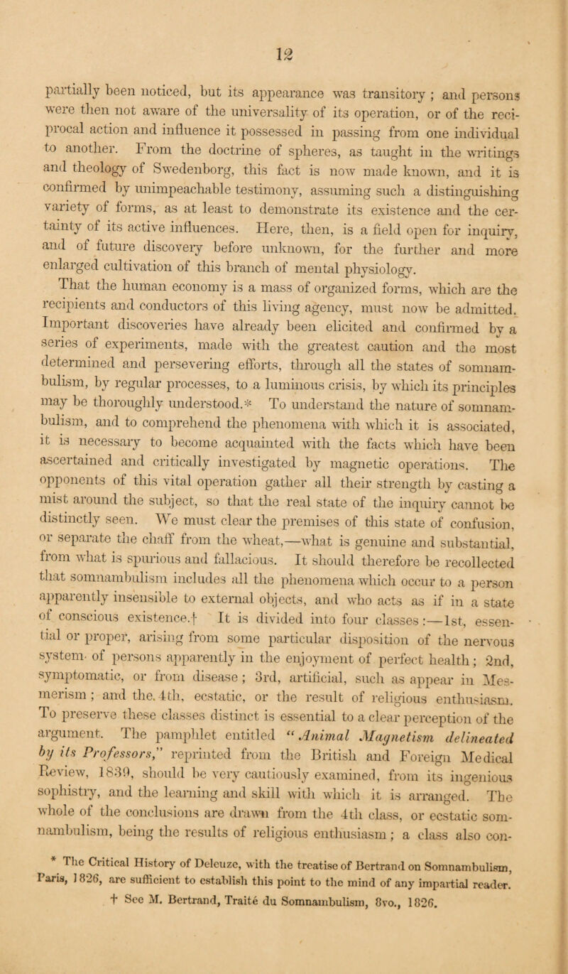 I 12 partially been noticed, but its appearance was transitory ; and persons were then not aware of the universality of its operation, or of the reci¬ procal action and influence it possessed in passing from one individual to another. From the doctrine of spheres, as taught in the writings and theology of Swedenborg, this fact is now made known, and it is confii-med by unimpeachable testimony, assuming such a distinguishing variety of forms, as at least to demonstrate its existence and the cer¬ tainty of its active influences. Here, then, is a field open for inquiry, and of future discoveiy before unknown, for the further and more enlarged cultivation of this branch of mental physiology. That the human economy is a mass of organized forms, which are the recipients and conductors of this living agency, must now be admitted. Important discoveries have already been elicited and confirmed by a series of experiments, made with the greatest caution and the most determined and persevering eflbrts, through all the states of somnam¬ bulism, by regular processes, to a luminous crisis, by which its principles may be thoroughly understood.^ To understand the nature of somnam¬ bulism, and to comprehend the phenomena with which it is associated, it is necessary to become acquainted \rith the facts which have been ascertained and critically investigated by magnetic operations. The opponents of this vital operation gather all their strength by casting a mist aiound the subject, so that the real state of the inquiry cannot be distinctly seen. We must clear the premises of this state of confusion, or separate the chaff from the wheat,—what is genuine and substantial, fiom what is spurious and fallacious. It should therefore be recollected that somnambulism includes all the phenomena which occur to a person apparently insensible to external objects, and who acts as if in a state of conscious existence.! It is divided into four classes:—1st, essen¬ tial or proper, arising from some particular disposition of the neiwous system^ of persons apparently in the enjoyment of perfect health; 2nd, symptomatic, or from disease; 3rd, artificial, such as appear in Mes¬ merism , and tlie. 4th, ecstatic, or the result of religious enthusiasm. To preserve these classes distinct is essential to a clear perception of the argument. The pamphlet entitled ‘‘Animal Magnetism delineated by its Professors;' reprinted from the British and Foreign Medical Pieview, 1830, should be very cautiously examined, from its ingenioiLS sophistiy, and the learning and skill with which it is arranged. The whole of the conclusions are draw’ll from the 4th class, or ecskitic som¬ nambulism, being the results of religious entliusiasm; a class also con- The Critical History of Deleuzc, with the treatise of Bertrand on Somnambulism, Paris, 1826, are sufficient to establish this point to the mind of any impartial reader. t See M. Bertrand, Traite du Somnambulism, 8vo., 1826.
