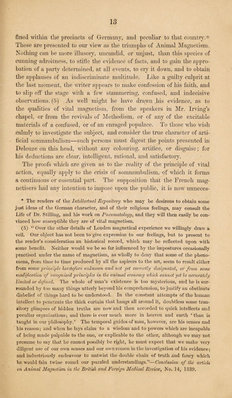 fined witliin tlie precincts of Germany, and peculiar to that coimtty.* These are presented to our view as the triumphs of Animal Magnetism. Nothing can he more illusoiy, uncandid, or unjust, than this species of cunning adroitness, to stifle the evidence of facts, and to gain the appro¬ bation of a party determined, at all events, to ciy it down, and to obtain the applauses of an indiscriminate multitude. Like a guilty culprit at the last moment, the writer appears to make confession of his faith, and to slip off the stage with a few stammering, confused, and indecisive obsersntions. (5) As well might he have drawn liis evidence, as to the qualities of vital magnotism, from the speakers in Mr. Iiwing’s chapel, or from the revivals of Methodism, or of any of the excitable materials of a confused, or of an enraged populace. To those who wish calmly to investigate the subject, and consider the true character of arti¬ ficial somnambulism—such persons must digest the pomts presented in Deleuze on this head, without any colouring, artifice, or disguise; for his deductions are clear, intelligent, rational, and satisfactory. The proofs which are given as to the reality of the principle of vital action, equally apply to the crisis of somnambulism, of which it forms a continuous or essential part. The supposition that the French mag- netisers had any intention to impose upon the public, it is now unneces- * The readers of the Tnteliectual Repository who may be desirous to obtain some just ideas of the German character, and of their religious feelings, may consult the Life of Dr. Stilling, and his wnrk on P'^ematology, and they will then easily be con- \inced how susceptible they are of vital magnetism. (5) “ Over the other details of London magnetical experience we willingly draw a veil. Our object has not been to give expression to our feelings, but to present to the reader’s consideration an historical record, which may be reflected upon with some benefit. Neither would we be so far influenced by the impostures occasionally practised under the name of magnetism, as wholly to deny that some of the pheno¬ mena, from time to time produced by all the aspirers to the art, seem to result either from some principle heretofore unknown and not yet correctly designated, or from some modification of recognised principles in the animal economy which cannot yet he accurately limited or defined. The whole of man’s existence is too mysterious, and he is sur¬ rounded by too many things utterly beyond his comprehension, to justify an obstinate disbelief of things hard to be understood. In the constant attempts of the human intellect to penetrate the thick curtain that hangs all around it, doubtless some tran¬ sitory glimpses of hidden truths are now and then accorded to quick intellects and peculiar organizations; and there is ever much more in heaven and earth ‘ than is taught in our philosophy.’ The temporal guides of man, however, are his senses and his reason; and when he lays claim to a wisdom and to powers which are incapable of being made palpable to the one, or explicable to the other, although we may not presume to say that he cannot possibly be right, he must expect that we make very diligent use of our own senses and our own reason in the investigation of his evidence; and industriously endeavour to untwist the double chain of truth and fancy which he would fain twine round our puzzled understandings.”—Conclusion of the article on Animal Magnetism in the British and Foreign Medical Review, No. 14, 1839.
