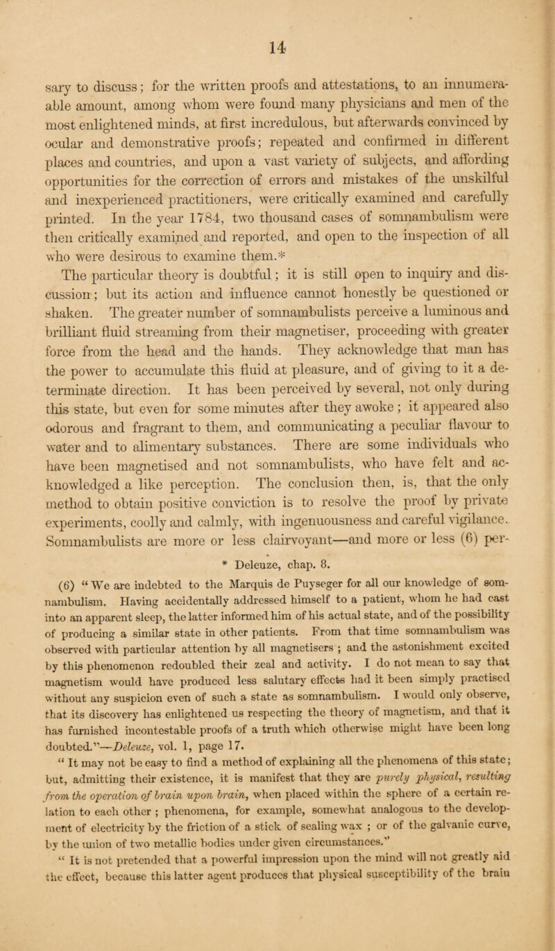 sary to discuss; for tlie written proofs and attestations, to an innumera- able amount, among whom were fomid many physicians and men of the most enlightened minds, at first incredulous, but afterwards convinced by ocular and demonstrative proofs; repeated and confimied in different places and countries, and upon a vast variety of subjects, and affording opportunities for the correction of errors and mistakes of the imskilful and inexperienced practitioners, were critically examined and carefully printed. In the year 1784, two thousand cases of somnambulism were then critically examined and reported, and open to the inspection of all who were desirous to examine them.* The particular theory is doubtful; it is still open to inquiry and dis¬ cussion ; but its action and influence cannot honestly be questioned or shaken. The greater number of somnambulists perceive a luminous and brilliant fluid streammg from their magnetiser, proceeding with greater force from the head and the hands. They acknoAvledge that man has the power to accumulate this fluid at pleasure, and of giving to it a de¬ terminate direction. It has been perceived by several, not only during this state, but even for some minutes after they awoke ; it appeared also odorous and fragrant to them, and communicating a peculiar flavour to water and to alimentary substances. There are some individuals who have been magnetised and not somnambulists, who have felt and ac¬ knowledged a like perception. The conclusion then, is, that tlie only method to obtain positive conviction is to resolve the proof by private experiments, coolly and calmly, with ingenuousness and careful vigilance. Somnambulists are more or less clairvoyant—and more or less (6) per- * Deleuze, chap. 8. (6) “ We are indebted to the Marquis de Puyseger for all our knowledge of som¬ nambulism. Plaving accidentally addressed himself to a patient, whom he had cast into an apparent sleep, the latter informed him of his actual state, and of the possibility of producing a similar state in other patients. From that time somnambulism was observed with particular attention by all magnetisers ; and the astonishment excited by this phenomenon redoubled their zeal and activity. I do not mean to say that magnetism would have produced less salutary effects had it been simply practised without any suspicion even of such a state as somnambulism. I would onlj observe, that its discovery has enlightened us respecting the theory of magnetism, and that it has furnished incontestable proofs of a truth which otherwise might have been long doubted.”—Deleuze, vol. 1, page 17. “ It may not be easy to find a method of explaining all the phenomena of this state; but, admitting their existence, it is manifest that they are purely physical, resulting from, the operation of hrain upon brain, when placed within the sphere of a certain re¬ lation to each other ; phenomena, for example, somewhat analogous to the develop¬ ment of electricity by the friction of a stick of sealing wax ; or of the galvanic curve, by the luiion of two metallic bodies under given circumstances.” “ It is not pretended that a powerful impression upon the mind will not greatly aid the effect, because this latter agent produces that physical susceptibility of the brain