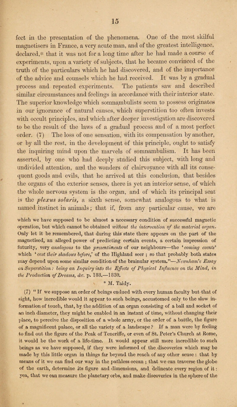 feet in the presentation of tlie phenomena. One of the most sldlful magnetisers in France, a very acute man, and of the greatest intelligence, declared,* that it was not for a long time after he had made a course of experiments, upon a variety of subjects, that he became convinced of the truth of the particulars which he had discovered, and of the impoidance of the advice and counsels which he had received. It was by a gradual process and repeated experiments. The patients saw and described similar circumstances and feelings in accordance with their interior state. The superior knowledge which somna;nbulists seem to possess originates in our ignorance of natural causes, which superstition too often invests with occult principles, and which after deeper investigation are discovered to be the result of the laws of a gradual process and of a most perfect order. (7) The loss of one sensation, with its compensation by another, or by all the rest, in the development of this principle, ought to satisfy the inquiring mind upon the marvels of somnambulism. It has been asserted, by one who had deeply studied tliis subject, mth long and undivided attention, and the wonders of clairvoyance with all its conse¬ quent goods and evils, that he arrived at this conclusion, that besides the organs of the exterior senses, there is yet an interior sense, of which the whole nervous system is the organ, and of which its principal seat is tlie plexus solans, a sixth sense, somewhat analogous to what is named instinct in animals; tloat if, from any particular cause, we are which we have supposed to be almost a necessary condition of successful magnetic operation, but which cannot be obtained without the intervention of the material organ. Only let it be remembered, that during this state there appears on the part of the magnetised, an alleged power of predicting certain events, a certain impression of futurity, very analogous to the presentiments of our neighbours—the ‘ coming events'* which ‘ cast their shadows before,* of the Highland seer ; so that probably both states may depend upon some similar condition of the brainular system.”—Newnham'‘e Essay on Superstition: being an Inquiry into the Effects of Physical Influence on the Mind, in the Production of Dreams, &c. p. 188.—1830. * M. Taidy. (7) “ If we suppose an order of beings endued with every human faculty but that of sight, how’ incredible would it appear to such beings, accustomed only to the slow in¬ formation of touch, that, by the addition of an organ consisting of a ball and socket of an inch diameter, they might be enabled in an instant of time, without changing their place, to perceive the disposition of a whole army, or the order of a battle, the figure of a magnificent palace, or all the variety of a landscape ? If a man were by feeling to find out the figure of the Peak of Teneriffe, or even of St. Peter’s Church at Rome, it would be the work of a life-time. It would appear still more incredible to such beings as we have supposed, if they were informed of the discoveries which may be made by this little organ in things far beyond the reach of any other sense : that by means of it we can find our way in the pathless ocean ; that we can traverse the globe of the earth, determine its figure and dimensions, and delineate every region of it: yea, that we can measure the planetary orbs, and make discoveries in the sphere of the