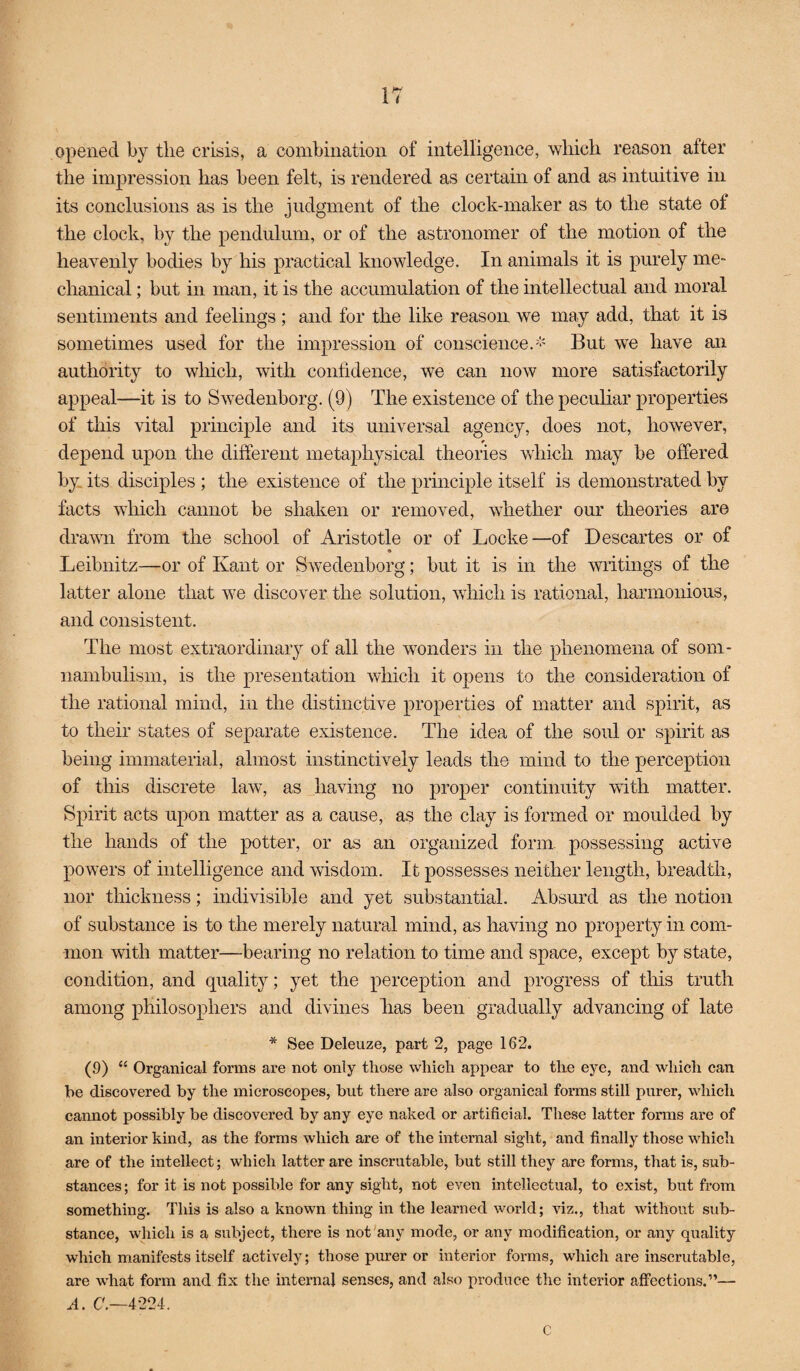 opened by the crisis, a combination of intelligence, which reason after the impression has been felt, is rendered as certain of and as intuitive in its conclusions as is the judgment of the clock-maker as to the state of the clock, by the pendulum, or of the astronomer of the motion of the heavenly bodies by his practical knowledge. In animals it is purely me¬ chanical ; but in man, it is the accumulation of the intellectual and moral sentiments and feelings ; and for the like reason we may add, that it is sometimes used for the impression of conscience.'*' But we have an authority to which, with confidence, we can now more satisfactorily appeal—it is to Swedenborg. (9) The existence of the peculiar properties of tins vital principle and its universal agency, does not, however, depend upon the different metaphysical theories which may be offered by. its disciples; the existence of the principle itself is demonstrated by facts which cannot be shaken or removed, whether our theories are drawn from the school of Aristotle or of Locke—of Descartes or of Leibnitz—or of Kant or Swedenborg; but it is in the writings of the latter alone that we discover the solution, which is rational, harmonious, and consistent. The most extraordinary of all the wonders in the phenomena of som¬ nambulism, is the presentation which it opens to the consideration of the rational mind, in the distinctive properties of matter and spirit, as to their states of separate existence. The idea of the soul or spirit as being immaterial, almost instinctively leads the mind to the perception of this discrete law, as having no proper continuity with matter. Spirit acts upon matter as a cause, as the clay is formed or moulded by the hands of the potter, or as an organized form, possessing active powers of intelligence and wisdom. It possesses neither length, breadth, nor thickness; indivisible and yet substantial. Absurd as the notion of substance is to the merely natural mind, as having no property in com¬ mon with matter—bearing no relation to time and space, except by state, condition, and quality; yet the perception and progress of this truth among philosophers and divines lias been gradually advancing of late * See Deleuze, part 2, page 162. (9) “ Organical forms are not only those which appear to the eye, and which can be discovered by the microscopes, but there are also organical forms still purer, which cannot possibly be discovered by any eye naked or artificial. These latter forms are of an interior kind, as the forms which are of the internal sight, and finally those whicli are of the intellect; which latter are inscrutable, but still they are forms, that is, sub¬ stances; for it is not possible for any sight, not even intellectual, to exist, but from something. This is also a known thing in the learned world; viz,, that without sub¬ stance, which is a subject, there is not any mode, or any modification, or any quality which manifests itself actively; those purer or interior forms, which are inscrutable, are what form and fix the internal senses, and also produce the interior affections.”— A. C'.—4224. c