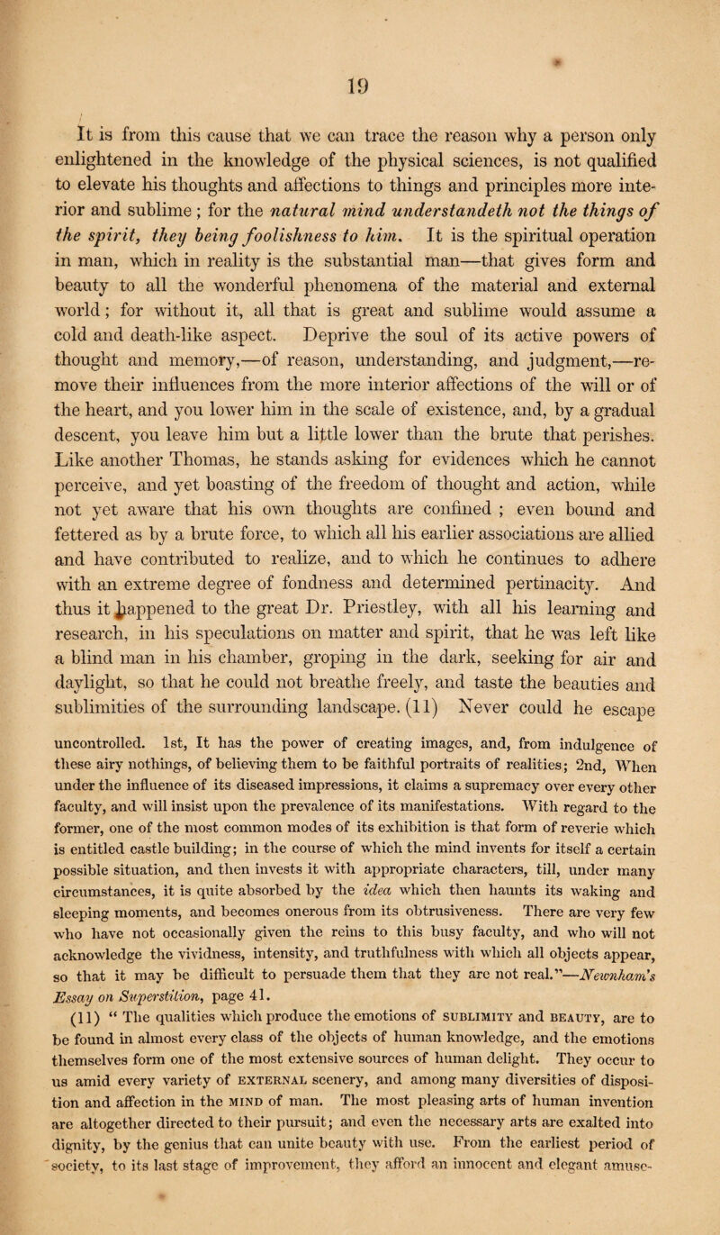 It is from this cause that we can trace the reason why a person only enlightened in the knowledge of the physical sciences, is not qualified to elevate his thoughts and affections to things and principles more inte¬ rior and sublime; for the natural mind understandeth not the things of the spirit, they being foolishness to him. It is the spiritual operation in man, which in reality is the substantial man—that gives form and beauty to all the wonderful phenomena of the material and external world; for without it, all that is great and sublime would assume a cold and death-like aspect. Deprive the soul of its active powders of thought and memory,—of reason, understanding, and judgment,—re¬ move their influences from the more interior affections of the will or of the heart, and you lower him in the scale of existence, and, by a gradual descent, you leave him but a little lower than the brute that perishes. Like another Thomas, he stands asking for evidences which he cannot perceive, and yet boasting of the freedom of thought and action, while not yet aware that his ovm thoughts are confined ; even bound and fettered as by a brute force, to which all his earlier associations are allied and have contributed to realize, and to which he continues to adhere with an extreme degree of fondness and determined pertinacity. And thus it happened to the great Dr. Priestley, with all Iris learning and research, in his speculations on matter and spirit, that he was left like a blind man in his chamber, groping in the dark, seeking for air and daylight, so that he could not breathe freely, and taste the beauties and sublimities of the surrounding landscape. (11) Never could he escape uncontrolled. 1st, It has the power of creating images, and, from indulgence of these airy nothings, of believing them to be faithful portraits of realities; 2nd, When under the influence of its diseased impressions, it claims a supremacy over every other faculty, and will insist upon the prevalence of its manifestations. AVith regard to the former, one of the most common modes of its exhibition is that form of reverie which is entitled castle building; in the course of which the mind invents for itself a certain possible situation, and then invests it with appropriate characters, till, under many circumstances, it is quite absorbed by the idea which then haunts its waking and sleeping moments, and becomes onerous from its obtrusiveness. There are very few who have not occasionally given the reins to this busy faculty, and who will not acknowledge the vividness, intensity, and truthfulness with which all objects appear, so that it may be difficult to persuade them that they are not real.”—Neimham's Essay on Sttperstilion, page 41. (11) “ The qualities which produce the emotions of sublimity and beauty, are to be found in almost every class of the objects of human knowledge, and the emotions themselves form one of the most extensive sources of human delight. They occur to us amid every variety of external scenery, and among many diversities of disposi¬ tion and affection in the mind of man. The most pleasing arts of human invention are altogether directed to their pursuit; and even the necessary arts are exalted into dignity, by the genius that can unite beauty with use. From the earliest period of 'society, to its last stage of improvement, they afford an innocent and elegant amuse-