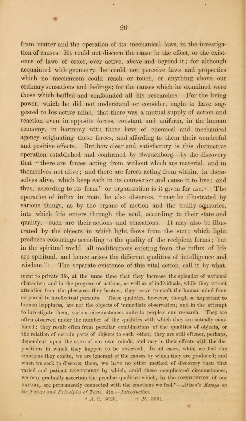 from matter and the operation of its mechanical laws, in the investiga¬ tion of causes. He could not discern the cause in the effect, or the exist¬ ence of laws of order, ever active, above and beyond it; for although acquainted with geometry, he could not perceive laws and properties which no mechanism could reach or touch, or anything above our ordinaiy sensations and feelings; for the causes which he examined were those which baffled and confounded all his researches. For the Imng power, which he did not understand or consider, ought to have sug¬ gested to his active mind, that there was a mutual supply of action and reaction even in opposite forces, constant and uniform, in the human economy, in harmony with those laws of chemical and mechanical agency originating these forces, and affording to them their wonderful and positive effects. But how clear and satisfactory is this distinctive operation established and confirmed by Swedenborg—by the discovery that “there are forces acting from without which are material, and in themselves not alive; and there are forces acting from witliin, in them¬ selves alive, which keep each in its connection and cause it to live; and thus, according to its form” or organization is it given for use.* The operation of influx in man, he also observes, “ may be illustrated by various things, as by the organs of motion and the bodily s^isories, into which life enters through the soul, according to their state and quality,—such are their actions and sensations. It may also be illus¬ trated by the objects in which light flow^s from the sun; which light produces colourings according to the quality of the recipient forms; hut in the spiritual world, all modifications existing from the influx of life are spiritual, and hence arises the different qualities of intelligence and wisdom.”! The separate existence of this vital action, call it by what- ment to private life, at the same time that they increase the splendor of national character; and in the progress of nations, as well as of individuals, while they attract attention from the pleasures they bestow, they serve to exalt the human mind from corpoi-eal to intellectual pursuits. These qualities, however, though so important to human happiness, ai-e not the objects of immediate observation; and in the attempt to investigate them, A'arious circumstances unite to perplex our research. They are often observed under the number of the qualities with which they are actually com¬ bined : they result often from peculiar combinations of the qualities of objects, or the relation of certain parts of objects to each other; they are still oftener, perhaps, dependent upon the state of our own minds, and vary in their effects with the dis¬ positions in which they happen to be observed. In all cases, while we feel the emotions they excite, we are ignorant of the causes by which they arc produced; and when we seek to discover them, we have no other ufiethod of discovery than that varied and patient expkriment by which, amid these complicated circumstances, wc may gradually ascertain the ijeculiar qualities which, by the constitution* of our NATURE, are permanently connected with the emotions we feel.’’—Alison's Essays on the Xainre and Principles oi Taste, 4to.—JntrodnHion. *A.C. ‘^s-2o. t //.. ;}nni.