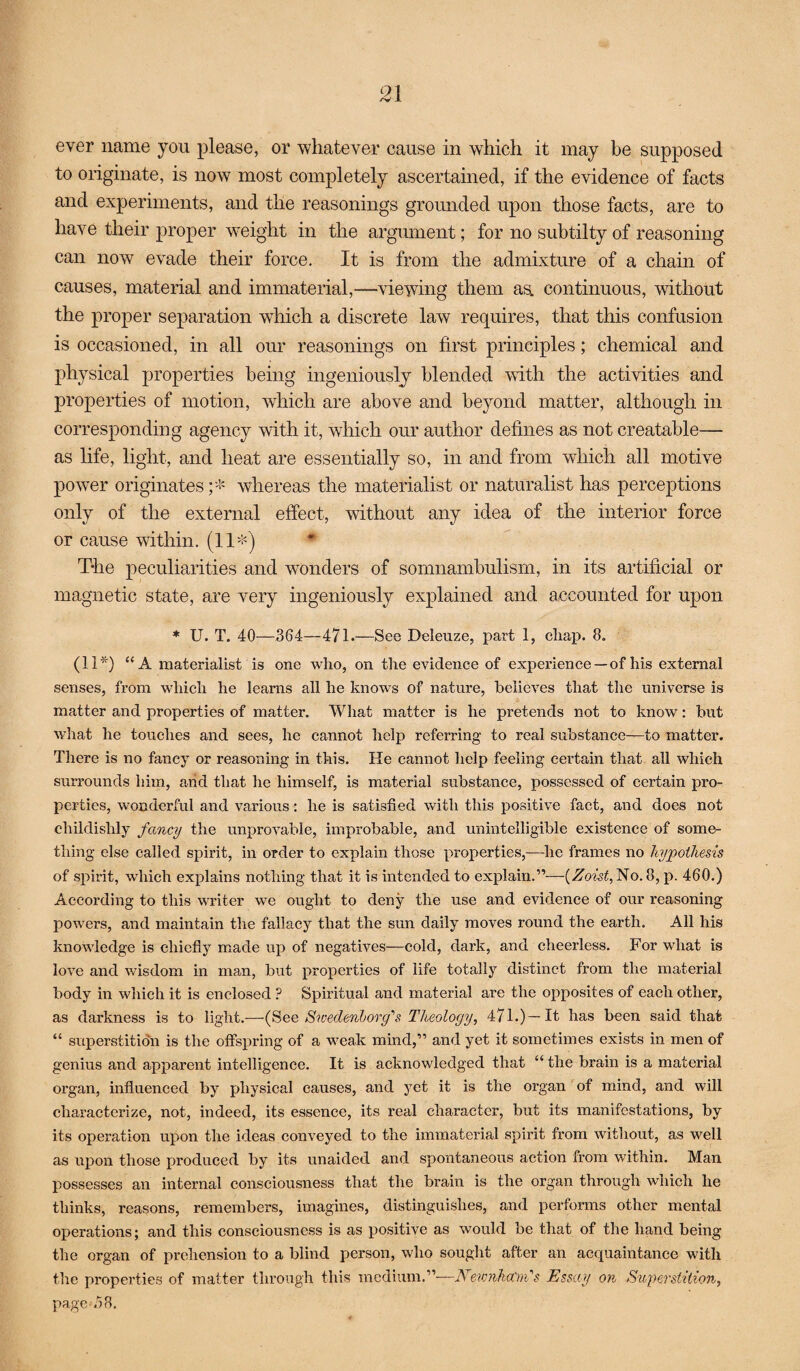 ever name you please, or whatever cause in which it may be supposed to originate, is now most completely ascertained, if the evidence of facts and experiments, and the reasonings grounded upon those facts, are to have their proper w-eight in the argument; for no subtilty of reasoning can now evade their force. It is from the admixture of a chain of causes, material and immaterial,—viewing them aa continuous, without the proper separation which a discrete law requires, that this confusion is occasioned, in all our reasonings on first principles; chemical and physical properties being ingeniously blended with the activities and properties of motion, which are above and beyond matter, although in corresponding agency with it, which our author defines as not creatable— as life, light, and heat are essentially so, in and from which all motive power originates;''!^ whereas the materialist or naturalist has perceptions only of the external effect, without any idea of the interior force or cause within. (11'^) * The peculiarities and wonders of somnambulism, in its artificial or magnetic state, are very ingeniously explained and accounted for upon * U. T. 40—364—471.—See Deleuze, jDart 1, cliap. 8. (11'®*^) “A materialist is one who, on the evidence of experience—of his external senses, from whieh he learns all he knows of nature, believes that the universe is matter and properties of matter. What matter is he pretends not to know: but what he touches and sees, he cannot help referring to real substance—to matter. There is no fancy or reasoning in this. He cannot help feeling certain that all which surrounds him, arid that he himself, is material substance, possessed of certain pro¬ perties, wonderful and various: he is satisfied with this positive fact, and does not childishly fancy the improvable, improbable, and unintelligible existence of some¬ thing else called spirit, in order to explain those properties,—he frames no hypothesis of spirit, which explains nothing that it is intended to explain.”—{Zoist, No. 8, p. 460.) According to this writer we ought to deny the use and evidence of our reasoning powers, and maintain the fallacy that the sun daily moves round the earth. All his knowledge is chiefly made up of negatives—cold, dark, and cheerless. For what is love and wisdom in man, but properties of life totally distinct from the material body in which it is enclosed ? Spiritual and material are the opposites of each other, as darkness is to light.—(Bee Swedenborg's Theology, 471.)—It has been said that “ superstition is the offspring of a weak mind,” and yet it sometimes exists in men of genius and apparent intelligence. It is acknowledged that “ the brain is a material organ, influenoed by physical causes, and yet it is the organ of mind, and will characterize, not, indeed, its essence, its real character, but its manifestations, by its operation upon the ideas conveyed to the immaterial spirit from without, as well as upon those produced by its unaided and spontaneous action from within. Man possesses an internal consciousness that the brain is the organ through which he thinks, reasons, remembers, imagines, distinguishes, and performs other mental operations; and this consciousness is as positive as would be that of the hand being the organ of prehension to a blind person, who sought after an acquaintance with the properties of matter through this medium.”—A ew7iha'ni's Essay on Siipershtion, page ^.58,