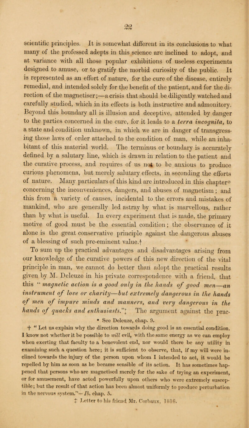scientific principles. It is somewhat different in its conclusions to what many of the professed adepts in this science are inclined to adopt, and at variance with all those popular exhibitions of useless experiments designed to amuse, or to gratify the morbid curiosity of the public. It is represented as an effort of nature, for the cure of the disease, entirely remedial, and intended solely for the benefit of the patient, and for the di¬ rection of the magnetiser;—a crisis that should be diligently watched and carefully studied, which in its effects is both instructive and admonitoiy. Beyond tliis boundary all is illusion and deceptive, attended by danger to the parties concerned in the cure, for it leads to a terra incognita, to a state and condition unlmown, in which we are in danger of transgress¬ ing those laws of order attached to the condition of man, while an inha¬ bitant of this material -world. The terminus or bomidary is accmutely defined by a salutary line, which is drawn in relation to the patient and the curative process, and requires of us noi to be anxious to produce curious phenomena, but merely salutary effects, in seconding the efforts of nature. Many particulars of this land are introduced in this chapter* concerning the inconveniences, dangers, and abuses of magnetism; and this from a variety of causes, incidental to the errors and mistakes of mankind, who are generally led astray by wliat is marvellous, rather than by wliat is useful. In every experiment that is made, the primary motive of good must be the essential condition; the observance of it alone is the great conservative principle against the dangerous abuses of a blessing of such pre-eminent value.f To sum up the practical advantages and disadvantages arising from our knowledge of the curative pow’ers of this new direction of the vital principle in man, w'e cannot do better than adopt the practical results given by M. Deleuze in his private correspondence with a friend, that this “ magnetic action is a good onlg in the hands of good men—an instrument of love or charity—hut extremely dangerous in the hands of men of impure mmds and manners, and very dangerous in the hands of quacks and enthusiasts”\ The argument against the prac- * See Deleuze, chap. 9. + “ Let us explain why the direction towards doing good is an essential condition. I know not whether it be possible to will evil, with the same energy as we can employ when exerting that faculty to a benevolent end, nor would there be any utility in examining such a question here; it is sufficient to observe, that, if my will were in¬ clined towards the injury of the person upon whom I intended to act, it would be repelled by him as soon as he became sensible of its action. It has sometimes hap¬ pened that persons who are magnetised merely for the sake of trying an experiment, or for amusement, have acted powerfully upon others who were extremely suscep¬ tible; but the result of that action has been almost uniformly to produce perturbation in the nervous system.”—/^». chap. 5. X Letter to his friend Mr. Corbaux, 1H16.