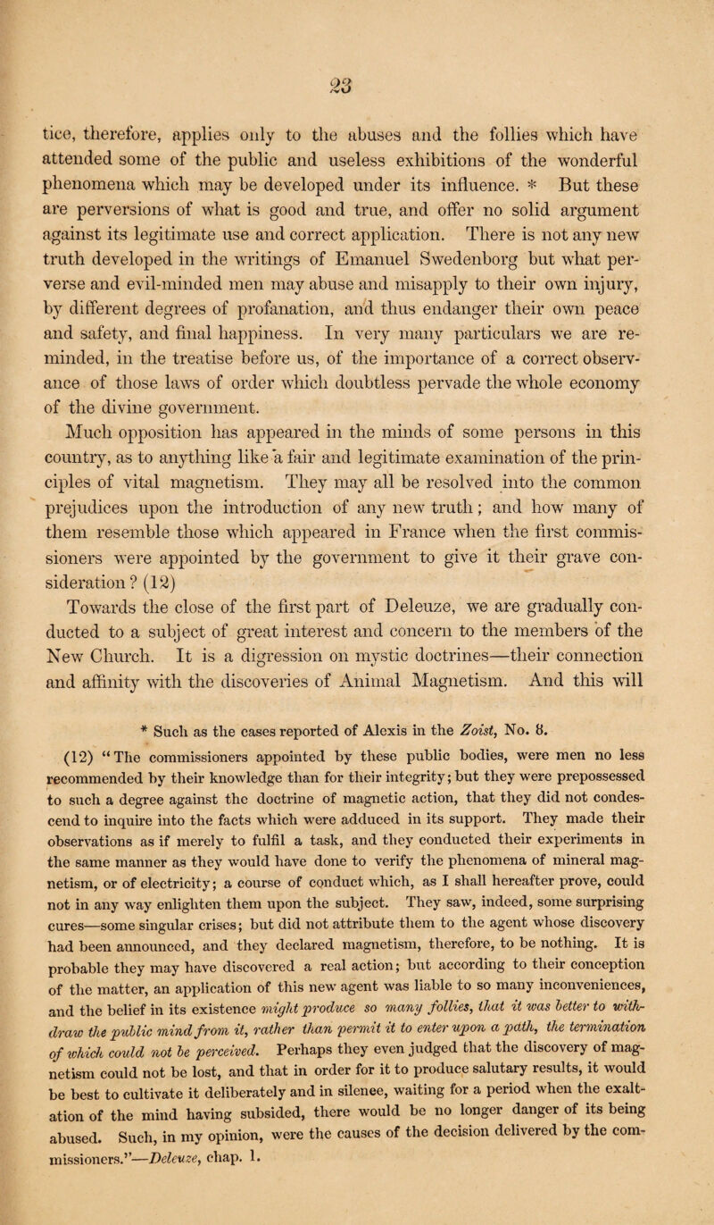 tice, therefore, applies only to tlie abuses and the follies which have attended some of the public and useless exhibitions of the wonderful phenomena which may be developed under its influence. * But these are perversions of what is good and true, and offer no solid argument against its legitimate use and correct application. There is not any new truth developed in the writings of Emanuel Swedenborg but wEat per¬ verse and evil-minded men may abuse and misapply to their own injury, by different degrees of profanation, and thus endanger their own peace and safety, and final happiness. In very many particulars we are re¬ minded, in the treatise before us, of the importance of a correct observ¬ ance of those laws of order which doubtless pervade the whole economy of the divine government. Much opposition has appeared in the minds of some persons in this countr}% as to anything like a fair and legitimate examination of the prin¬ ciples of vital magnetism. They may all be resolved into the common prejudices upon the introduction of any new truth; and how many of them resemble those which appeared in France when the first commis¬ sioners were appointed by the government to give it their grave con¬ sideration? (12) Towards the close of the first part of Deleuze, we are gradually con¬ ducted to a subject of great interest and concern to the members of the New Church. It is a digression on mvstic doctrines—their connection and affinity with the discoveries of Animal Magnetism. And this will * Such as the cases reported of Alexis in the Zoist, No. 8. (12) “The commissioners appointed by these public bodies, were men no less recommended by their knowledge than for their integrity; but they were prepossessed to such a degree against the doctrine of magnetic action, that they did not condes¬ cend to inquire into the facts which were adduced in its support. They made their observations as if merely to fulfil a task, and they conducted their experiments in the same manner as they would have done to verify tlie phenomena of mineral mag¬ netism, or of electricity; a course of conduct which, as I shall hereafter prove, could not in any way enlighten them upon the subject. They saw, indeed, some surprising cures—some singular crises; but did not attribute them to the agent whose discovery had been announced, and they declared magnetism, therefore, to be nothing. It is probable they may have discovered a real action; but according to their conception of the matter, an application of this new agent was liable to so many inconveniences, and the belief in its existence might ^produce so many follies, that it was better to with¬ draw the public mind from it, rather than permit it to enter upon a path, the termination of which could not be perceived. Perhaps they even judged that the discovery of mag¬ netism could not be lost, and that in order for it to produce salutary results, it would be best to cultivate it deliberately and in silence, waiting for a period when the exalt¬ ation of the mind having subsided, there would be no longer danger of its being abused. Such, in my opinion, were the causes of the decision delivered by the com¬