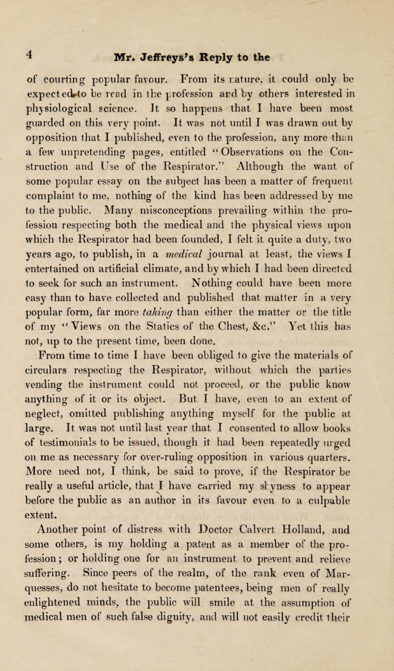 f 9 of courting popular favour. From its nature, it could only be expect ed^to be read in the profession and by others interested in physiological science. It so happens that I have been most guarded on this very point. It was not until I was drawn out by opposition that 1 published, even to the profession, any more than a few unpretending pages, entitled “ Observations on the Con¬ struction and Use of the Respirator.” Although the want of some popular essay on the subject has been a matter of frequent complaint to me, nothing of the kind has been addressed by me to the public. Many misconceptions prevailing within the pro¬ fession respecting both the medical and the physical views upon which the Respirator had been founded, I felt it quite a duty, two years ago, to publish, in a medical journal at least, the views I entertained on artificial climate, and by which I had been directed to seek for such an instrument. Nothing could have been more easy than to have collected and published that matter in a very popular form, far more taking than either the matter or the title of my <f Views on the Statics of the Chest, &c.” Yet this has not, up to the present time, been done. From time to time I have been obliged to give the materials of circulars respecting the Respirator, without which the parties vending the instrument could not proceed, or the public know anything of it or its object. Rut I have, even to an extent of neglect, omitted publishing anything myself for the public at large. It was not until last year that I consented to allow books of testimonials to be issued, though it had been repeatedly urged on me as necessary for over-ruling opposition in various quarters. More need not, I think, be said to prove, if the Respirator be really a useful article, that I have carried my shyness to appear before the public as an author in its favour even to a culpable extent. Another point of distress with Doctor Calvert Holland, and some others, is my holding a patent as a member of the pro¬ fession ; or holding one for an instrument to prevent and relieve suffering. Since peers of the realm, of the rank even of Mar¬ quesses, do not hesitate to become patentees, being men of really enlightened minds, the public will smile at the assumption of medical men of such false dignity, and will not easily credit their