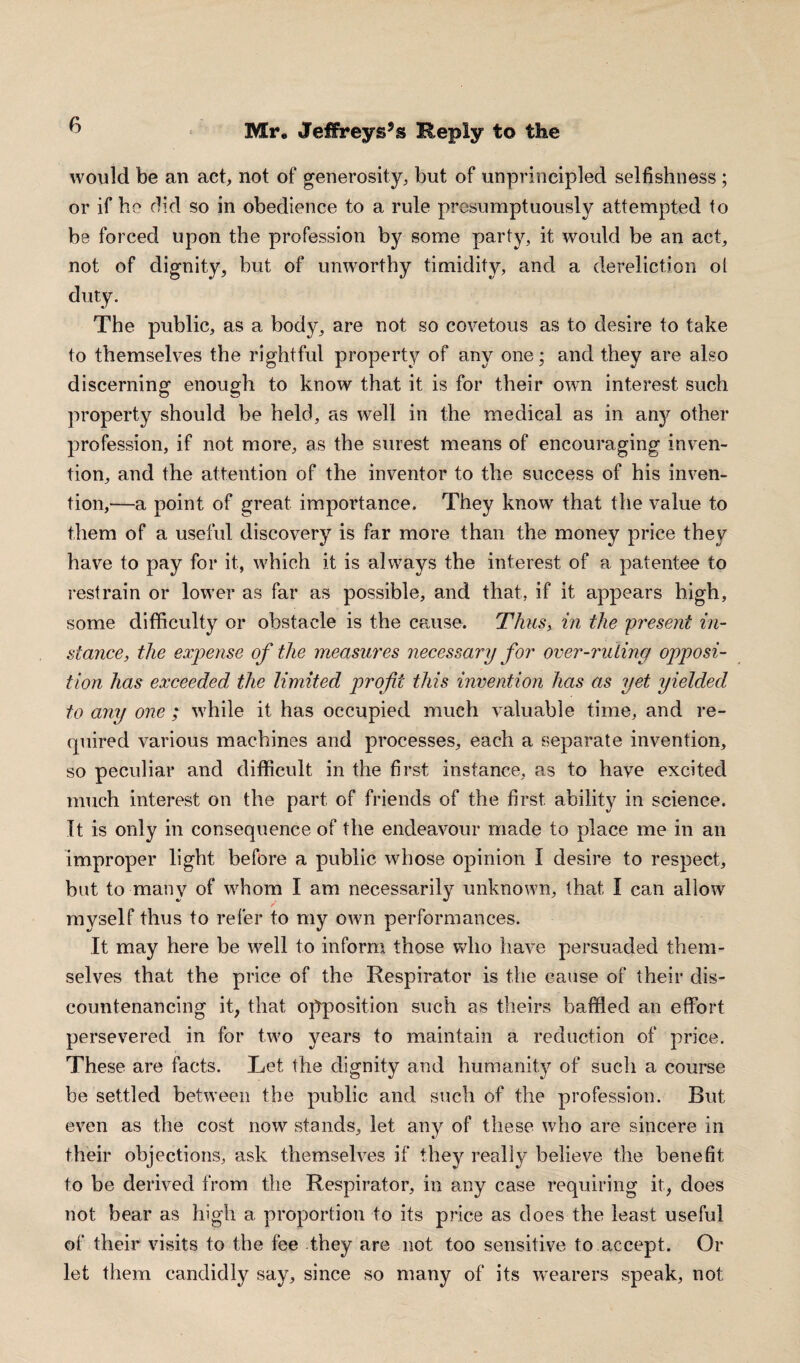 would be an act, not of generosity, but of unprincipled selfishness ; or if he did so in obedience to a rule presumptuously attempted to be forced upon the profession by some party, it would be an act, not of dignity, but of umvorthy timidity, and a dereliction oi duty. The public, as a body, are not so covetous as to desire to take to themselves the rightful property of any one; and they are also discerning enough to know that it is for their own interest such property should be held, as well in the medical as in any other profession, if not more, as the surest means of encouraging inven¬ tion, and the attention of the inventor to the success of his inven¬ tion,—a point of great importance. They know that the value to them of a useful discovery is far more than the money price they have to pay for it, which it is always the interest of a patentee to restrain or lower as far as possible, and that, if it appears high, some difficulty or obstacle is the cause. Thus, in the present in¬ stance■, the expense of the measures necessary for over-ruling opposi¬ tion has exceeded the limited profit this invention has as yet yielded, to any one ; while it has occupied much valuable time, and re¬ quired various machines and processes, each a separate invention, so peculiar and difficult in the first instance, as to have excited much interest on the part of friends of the first ability in science. It is only in consequence of the endeavour made to place me in an improper light before a public whose opinion I desire to respect, but to many of whom I am necessarily unknown, that I can allow / myself thus to refer to my own performances. It may here be well to inform those who have persuaded them¬ selves that the price of the Respirator is the cause of their dis¬ countenancing it, that opposition such as theirs baffled an effort persevered in for two years to maintain a reduction of price. These are facts. Let the dignity and humanity of such a course be settled between the public and such of the profession. But even as the cost now stands, let any of these who are sincere in their objections, ask themselves if they really believe the benefit to be derived from the Respirator, in any case requiring it, does not bear as high a proportion to its price as does the least useful of their visits to the fee they are not too sensitive to accept. Or let them candidly say, since so many of its wearers speak, not