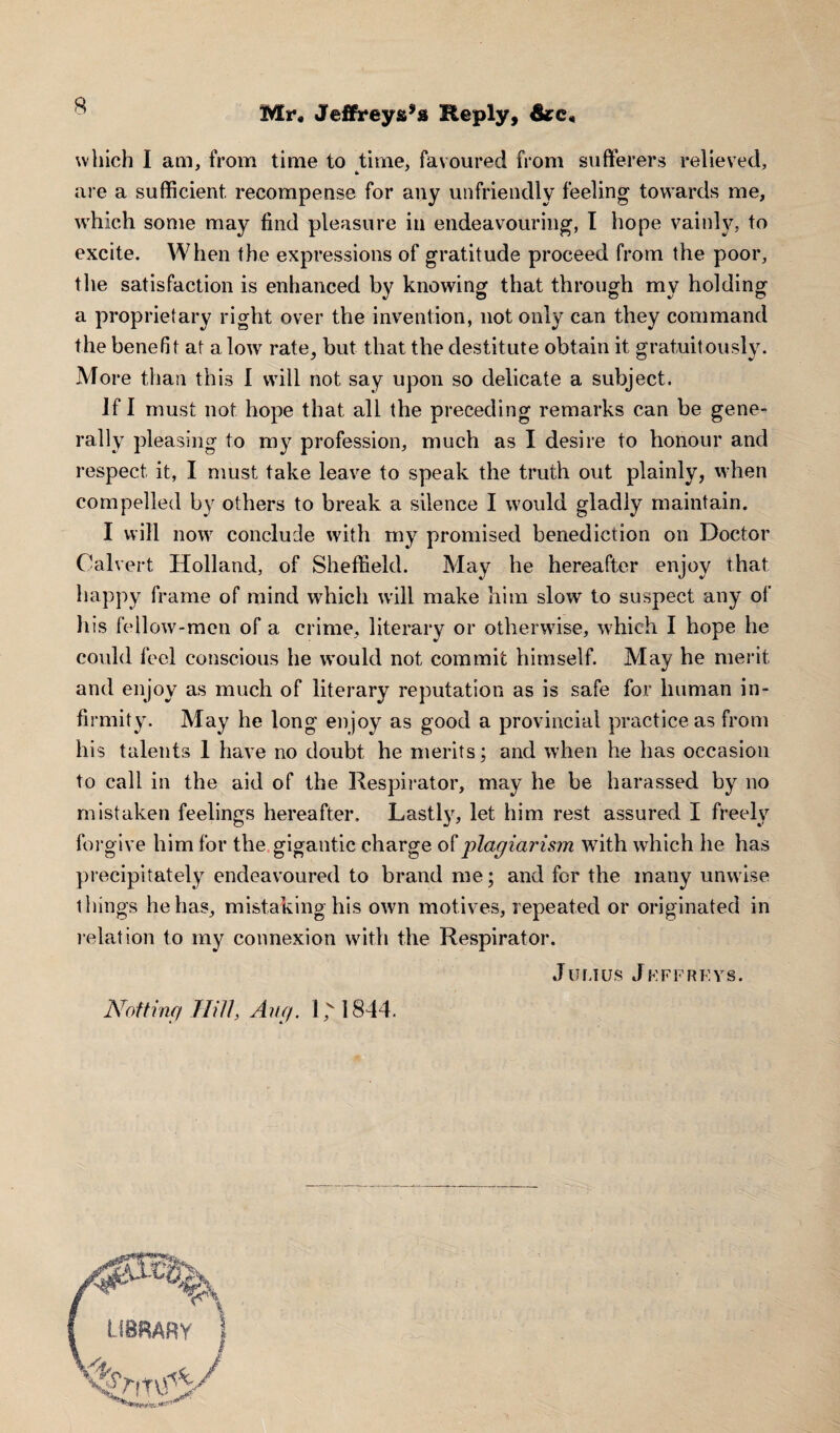 - Mr. Jeffreys^ Reply, (ke< which I am, from time to time, favoured from sufferers relieved, are a sufficient recompense for any unfriendly feeling towards me, which some may find pleasure in endeavouring, I hope vainly, to excite. When the expressions of gratitude proceed from the poor, the satisfaction is enhanced by knowing that through my holding a proprietary right over the invention, not only can they command the benefit at a low rate, but that the destitute obtain it gratuitously. More than this 1 will not say upon so delicate a subject. If I must not hope that all the preceding remarks can be gene¬ rally pleasing to my profession, much as I desire to honour and respect it, I must take leave to speak the truth out plainly, when compelled by others to break a silence I would gladly maintain. I will now conclude with my promised benediction on Doctor Calvert Holland, of Sheffield. May he hereafter enjoy that happy frame of mind which will make him slow to suspect any of his fellow-men of a crime, literary or otherwise, which I hope he could feel conscious he would not commit himself. May he merit and enjoy as much of literary reputation as is safe for human in¬ firmity. May he long enjoy as good a provincial practice as from his talents 1 have no doubt he merits; and when he has occasion to call in the aid of the Respirator, may he be harassed by no mistaken feelings hereafter. Lastly, let him rest assured I freely forgive him for the gigantic charge oi' plagiarism with which he has precipitately endeavoured to brand me; and for the many unwise things he has, mistaking his own motives, repeated or originated in relation to my connexion with the Respirator. Julius Jeffreys. Nof ting Hill, Aug. l,v 1844.