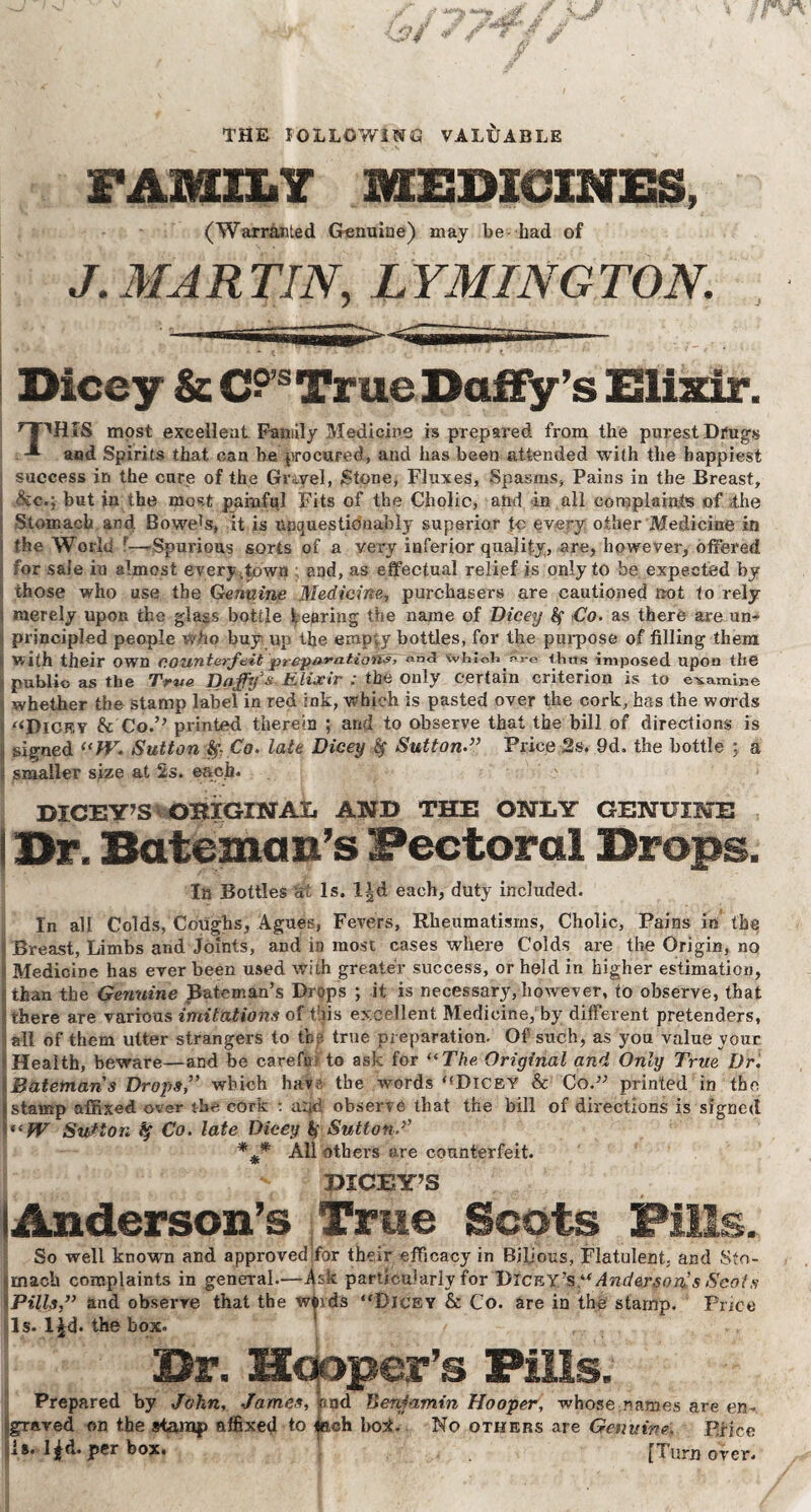 THE FOLLOWING VALUABLE FAMILY MEDICINES, (Warranted Genuine) may be had of J. MA R TIN, L YMING TON. Dicey &C?S True Daffy’s Elixir. ’T’HIS most excellent Family Medicine is prepared from the purest Drugs -*■ aod Spirits that can he procured, and has been attended with the happiest success in the cure of the Gray el, Stone, Fluxes, Spasms, Pains in the Breast, &e.;- but in the most painful Fits of the Cholic, and in all complaints of the j Stomach, and Bowe?s, it is unquestionably superior tc every other Medicine in | the World r—rSpurious sorts of a very inferior quality, are, however, offered for sale in almost every,town and, as effectual relief is only to be expected by those who use the Genuine Medicine, purchasers are cautioned not to rely merely upon the glass bottle tearing the name of Dicey Co. as there are un¬ principled people Who buy up the empty bottles, for the purpose of filling them I with their own counterfeit preparations, and vvhlcli ^re thus imposed upon the j public as the True Daffy's Elixir : the only certain criterion is to examine i whether the stamp label in red ink, which is pasted over the cork, has the words ‘‘Dicey & Co.’* printed therein ; and to observe that the bill of directions is jj signed (<W. Sutton -§> Co. late Dicey SuttonPrice 2s. 9d. the bottle ; a \ smaller size at 2s. each. ' DICEY’S IOHIGINAX. AND THE ONLY GENUINE i Dr. Bateman’s Pectoral Drops. In Bottles at Is. l|d each, duty included. In all Colds, Coughs, Agues, Fevers, Rheumatisms, Cholic, Pains in the Breast, Limbs and Joints, and in most cases where Colds are the Origin, no Medicine has ever been used with greater success, or held in higher estimation, than the Genuine Bateman’s Drops ; it is necessary, however, to observe, that i there are various imitations of this excellent Medicine, by different pretenders, all of them utter strangers to tbs true preparation. Of such, as you value your Health, beware—and be carefu to ask for “The Original and Only True Dr. Batemans Drops,” which haw the words‘‘Dicey & Cod’ printed in the * stamp affixed over the cork : arid observe that the bill of directions is signed “fV Sutton fy Co. late Dicey fa Sutton f *2* All others are counterfeit. DICEY’S Anderson’s True Scots Fills. So well known and approvedffor their efficacy in Bilious, Flatulent, and Sto¬ mach complaints in general.—Ask particularly for Dicey’s “Anderson's Scots Pills,” and observe that the wfcids “Dicey & Co. are in the stamp. Price Is. l^d. the box. Dr. Hooper’s Fills. I Prepared by John, James, pud Benjamin Hooper, whose names are en- graved on the stamp affixed to *ach bott No others are Genuine Price is. l*d.per box. [Turnover!