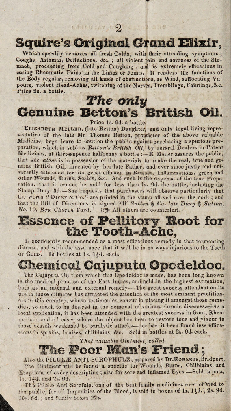 Squire's Original Grand Elixir, Which speedily removes all fresh Colds, with their attending symptoms ; Coughs, Asthmas, Deductions, <fcc. ; all violent pain and soreness of the Sto¬ mach, proceeding from Cold and Coughing ; and is extremely efficacious in easing Rheumatic Pains in the Limbs or Joints. It renders the functions of the Body regular, removing all kinds of obstructions, as Wind, suffocating Va¬ pours, violent Head-Aches, twitching of the Nerves, Tremblings, Faintings,&c. Price 2s. a bottle. The only Genuine Betton’s British Oil. Price Is, 0d. a bottle. Elizabeth Meller, (late Betton) Daughter, and only legal living repre¬ sentative of the late Mr. Thomas Betion, proprietor of the above valuable Medicine, begs leave to caution the public against purchasing a spurious pre¬ paration, which is sold as Betton’s British Oil, by several Dealers in Patent Medicines, at thirteenpence halfpenny a bottle E. Meller assures the public, that she alone is in possession of the materials to make the real, true and ge¬ nuine British Oil, invented by her late Father, and ever since justly and uni¬ versally esteemed for its great efficacy in Bruises, Inflammations, green and other Wounds, Burns, Scalds, &c. And such is the expense of the true Prepa¬ ration, that it cannot be sold for less than Is. 9d. the bottle, including the Stamp Duty 3d.—She requests that purchasers will observe particularly that the words (( Dicey & Co.” are printed in the stamp affixed over the cork ; and that the Bill of Directions is signed u W.Sutton fy Co. late Dicey Sutton, No. 10, Bow Church Yard.” All others are counterfeit. Essence of FeUitory Boot for the Tooth-Ache, Is confidently recommended as a most efficacious remedy in that tormenting disease, and with the assurance that it will be in no ways injurious to the Teeth or Gums. In bottles at Is. l^d, each. Chemical Cajuputa Opodeldoc. The Cajuputa Oil from which this Opodeldoc is made, has been long known in the medical practice of the East Indies, and held in the highest estimation, both as an internal and external remedy.—The great success attendant on its use in those climates has attracted the attention of the most eminent practition¬ ers in this country, whose testimonies concur in placing it amongst those reme¬ dies, so much to be desired in the removal of various chronic diseases—-As a local application, it has been attended with the greatest success in Gout, Rheu¬ matism, and ail cases where the object has been to restore tone and vigour to those vessels weakened by paralytic attacks—nor has it been found less effica¬ cious in sprains, bruises, chilblains, (fee. Sold in bottles at 2s. 9d. each. That valuable Ointment, called The Foor Man’s Friend; Also the PILULrE ANTI-SGROPHULE; prepared by Dr.RoBERTS,Bridport. The Ointment will be found a specific for Wounds, Burns, Chilblains, and Eruptions of every description ; also for sore and Inflamed Eyes.—Sold in pots, Is. l£dr. and 2s. 9d. Ths Pilule© Anti Scrofule, one of the best family medicines ever offered to the public, for all Imparities of the Blood, is sold in boxes of Is. 1 Jd.; 2s. 9d. i Os. 6d. : and family boxes 22s.