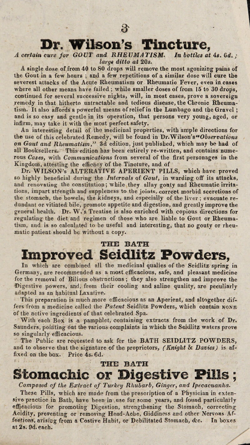 Dr. Wilson’s Tincture, A certain cure for GOUT and RHEUMATISM. In bottles at 4s. Gd. ; large ditto at 20s. A single dose of from 40 to 80 drops will remove the most agonizing pains of the Gout in a few hours ; and a few repetitions of a similar dose will cure the severest attacks of the Acute Rheumatism or Rheumatio Fever, even in cases where all other means have failed ; while smaller doses of from 15 to 30 drops, continued for several successive nights, will, in most cases, prove a sovereign remedy in that hitherto untractable and tedious disease, the Chronic Rheuma¬ tism. It also affords a powerful means of relief in the Lumbago and the Gravel ; and is so easy and gentle in its operation, that persons very young, aged, or infirm, may take it with the most perfect safety. An interesting detail of the medicinal properties, with ample directions for the use of this celebrated Remedy, will be found in Dr.'Wilsoris^Observations on Gout and Rheumatism3d edition, just published, which may be had of all Booksellers. This edition has been entirely re-written, and contains nume¬ rous Cases, with Communications from several of the first personages in the Kingdom, attesting the efficacy of the Tincture, and of Dr. WILSON’S ALTERATIVE APERIENT PILLS, which have proved so highly beneficial during the Intervals of Gout, in warding off its attacks, and renovating the constitution; while they allay gouty and Rheumatic irrita¬ tions, impart strength and suppleness to the joints, correct morbid secretions of the stomach, the bowels, the kidneys, and especially of the liver ; evacuate re¬ dundant or vitiated bile, promote appetite and digestion, and greatly improve the general health. Dr. W.’s Treatise is also enriched with copious directions for regulating the diet and regimen of those who are liable to Gout or Rheuma¬ tism, and is so calculated to be useful and interesting, that no gouty or rheu¬ matic patient should be without a copy. THE BATH Improved Seidlitz Powders, In which are combined all the medicinal qualies of the Seidlitz spring in Germany, are recommended as a most efficacious, safe, and pleasant medicine for the removal of Bilious obstructions ; they also strengthen and improve the ■Digestive powers, and, from their cooling and saline quality, are peculiarly adapted as an habitual Laxative. This preparation is much more efficacious as an Aperient, and altogether dif¬ fers from a medicine called the Patent Seidlitz Powders, which contain none of the active ingredients of that celebrated Spa. With each Box is a pamphlet, containing extracts from the work of Dr. Saunders, pointing out the various complaints in which the Seidlitz waters prove so singularly efficacious. The Public are requested to ask for the BATH SEIDLITZ POWDERS, and to observe that the signature of the proprietors, (Knight & Davies) is af¬ fixed on the box. Price 4s. 6d. THE BATH Stomachic or Digestive Pills; Composed of the Extract of Turkey Rhubarb, Ginger, and Ipecacuanha. These Pills, which are made from the prescription of a Physician in exten¬ sive practice in Bath, have been in use for some years, and found particularly efficacious for promoting Digestion, strengthening the Stomach, correcting Acidity, preventing or removing Head-Ache, Giddiness and other Nervoas Af¬ fections, arising from a Costive Habit, or Debilitated Stomach, tfcc. In boxes at 2s. 9d. each.