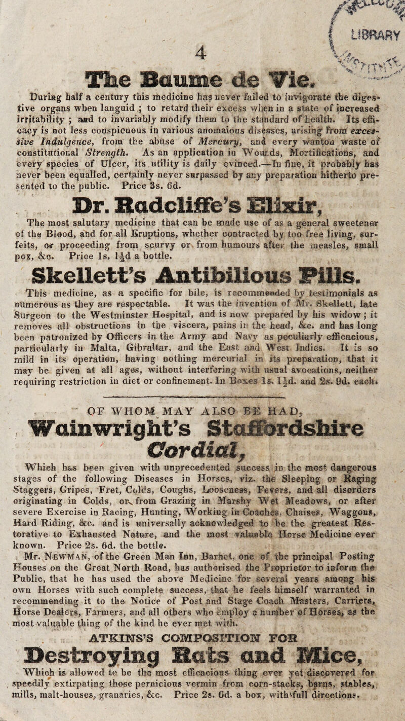 ! LIBRARY 4 W +*:/ Ci, v v. Ci ►{fV. Y igMlk i»Hjl - * • * <**' The Baume de Vie. During half a century this medicine has never failed to invigorate the diges¬ tive organs when languid ; to retard their excess when in a state of increased irritability ; Mid to invariably modify them to the standard of health. Its effi¬ cacy is not less conspicuous in various anomalous diseases, arising from exces¬ sive Indulgence, from the abuse of Mercury, and every wanton waste of constitutional Strength. As an application iu Wounds, Mortifications, and every species of Ulcer, its utility is daily evinced.—In fine, it probably has never been equalled, certainly never surpassed by any preparation hitherto pre¬ sented to the public. Price 3s. 6d. Dr. Hadcliffe’s Elixir, The most salutary medicine that can be made use of as a general sweetener of the Blood, and for all Eruptions, whether contracted by too free living, sur¬ feits, or proceeding from scurvy or from humours after the measles, small pox, &c. Price Is. I|d a bottle. Skellett’s Anti bilious Fills. This medicine, as a specific for bile, is recommended by testimonials as numerous as they are respectable. It was the invention of Mr. dkeli-ett, late Surgeon to the Westminster Hospital, and is now prepared by his widow; it removes all obstructions in the viscera, pains ii the head, &cc. and has long been patronized by Officers in the Army and Navy as peculiarly efficacious, particularly in Malta, Gibraltar, and the East and West Indies. It is so mild in its operation, having nothing mercurial in its preparation, that it may be given at all ages, without interfering with usual avocations, neither requiring restriction in diet or confinement. In Boxes Is. l|d. and. 2s. 9d. each. OF WHOM MAY ALSO BE HAD, Walnwright’s Staffordshire Cordial, Which has been given with unprecedented success in the most dangerous stages of the following Diseases in Horses, viz. the Sleeping or Raging Staggers, Gripes, Fret, Colds, Coughs, Looseness, Fevers, and all disorders originating in Colds, orv from Grazing in Marshy Wet Meadows, or after severe Exercise in Racing, Hunting, Working in Coaches* Chaises, Waggons, Hard Riding, &c. and is universally acknowledged to be the greatest Res¬ torative to Exhausted Nature, and the most valuable Horse Medicine ever known. Price 2s. 6d. the bottle. Mr. Newm an, of the Green Man Inn, Barnet, one of the principal Posting Houses on the Great North Road, has authorised the Proprietor to inform the Public, that he has used the above Medicine for several years among his own Horses with such complete success, that he feels himself warranted in recommending it to the Notice of Post and Stage Coach Masters, Carriers, Horse Dealers, Farmers, and all others who employ a number of Horses, as the most valuable thing of the kind he ever met with. ATKINS’S COMPOSITION FOB Destroying Hats and Mice, Which is allowed te be the most efficacious thing ever yet discovered for speedily extirpating those pernicious vermin from corn-stacks, barns, stables, mills, malt-houses, granaries, &c. Price 2s. Gd. a box, withMfull directions.