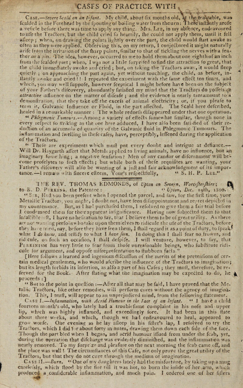 ———-— —*————---~ '—%r~ Case.—Severe Scald on an Infant. My child, about fix months old, fo: the teaVable, was> fcalded in the Forehead by the fpoutingof boiling waterfrom theurn: There infiantly arofe a veficle before there was time to apply any thing. Mrs. Lee, in my abfence, endeavoured to ufe the Trabtors, but the child cried fo heartily, the could not apply them, until it fell / afleep ; when, on drawing the points lightly over the part, the child would dart awake as oiten as they were applied. Obferving this, on my return, I conjectured it might naturally arife from the irritation of the (harp points, limilar to that of tickling the nerves w ith a fea¬ ther ora pin. 'The idea, however, occurred to metohold them about one eighth of an inch from the foalded part; when, I was nor a little ftirprifed to find the attraction fo great, that the child immediately awoke and cried ; but, on taking the Tractors away, it would fleep quietly ; on approaching the part again, yet without touching, the child, as before, in- * ‘ flantly awoke and cried ! ! I repeated the experiment with the fame effebt ten times, and which, you may well fuppofe, however fceptical I might before have beer, on the fubjebi of your Father’s difcovery, abundantly fatisfied my mind that the Trabtors do poifeisa^i attractive influence on the matter of difeafe ; and the evidence is nearly tantamount Hu dcmonflxaiion. that they take off the excels of animal electricity ; or, if you pleafe to term it. Galvanic Influence or Fluid, in the part affebted. The Scald here defcribed, healed in a remarkable manner : The whole rednefs difappeared under that one operation. *i Phlegmonic Tumours.Among a variety of edebts fomewhat limilar, though none in every refpect fo finking as tlie one here adduced, I have alfo been fatbfied of their re¬ duction of an accumula ed quantity of the Galvanic fluid in Phlegmonic Tumours. The inflammation and (welling in thefe cafes, have, perceptibly, lelfened during the application of the Trabtors. ®‘ Theie are experiments which nrnfl put every doubt and intrigue at defiance.— * Will Dr. Havgarth albert that Metals applied to living animals, have no influence, but an imaginary fome hi rig ; a negative fenfation ? Men of any candor or difcernment will be¬ come profelytes to Inch effeCts ; but while both of thefe requifites are wanting, your Father5^ difcovery will alfo be wanting of a juft and fair acknowledgment of its impor¬ tance.—I remam with fincere efteem, Your’s re fpedt fully, *'* S. H. P. Lee.*’ THE REV. THOM AS EDMONDS, of Upton on Severn, Worcefterjkire; fk to B. D. Perkins, the Patentee : “ Upton, Dec. 19th, 1S00. * “ S r, Had vou been prefect when I opened the parcel, and (aw, for the firft time, your Metallic Trabtors, you might, I doubt not, have fee-n difappointment and regret depicted in my countenance. But, as I had purchafed them, I refolved to give them a fair trial before l condemned them for their apparent infignificance. Having now fubjebted them to that infallible e ft, I have no heiitation to lay, that I believe them to be of great utility. As there are no* wanting perfons w ho take upon themlelves rt> ridicule the ufe of the Trabtors, before they have tried, nay, before they have been them, I (hail regard it as a point of duty, to fpeaU what I do know, and teltify to what I have feen. In doing this I fhall fear no frowns, and rid cule, on fitch an occafion, I (hall defpife. I will venture, however, to fay, that Pi rkinism has very little to fear from thofe unreafonable beings, who fub(finite ridi¬ cule for argument, and oppofe mifreprefentation to flubborn facts.” [Here follows a learned and ingeniousdifcufllon of the merits of the pretentions of cer¬ tain medical gentlemen, who would aferibe the influence of the Trabtors to imagination; but its length forbids its inlertion, as alfo a part of his Cafes ; they muff, therefore, be re- ferved for the Book. After hating what the imagination may be expebted to do, lie ^ proceeds : ] “ But to the point in queftion :—After all that may be faid, I have proved that the Me¬ tallic Trabtors, like other remedies, will perform cures without the agency of imagina¬ tion. This, I trufi, will appear to an unprejudiced mind, from the following (fatement. Case I.—Inflammation, with Acrid Humour in the Face of an Infant. “ I have a child fourteen month’s old, who lately had a trouble Lome complaint in his nofe and upper lip, which was highly inflamed, and exceedingly fore. It had been in this hate about three weeks, and which, though we had endeavoured to heal, appeared to grow worfe. One evening as he lay afleep in his fifler’s lap, 1 refolved to try the Trabtors, which I did for about forty minutes, drawing them down each fide of the face. Though the part bled when I began, and acrid humour itfued from under the fcab, yet, during the operation that difeharge was evidently diminifhed, and the inflammation was ’nearly removed. To my furpr'ze and plea fare on the next morning the fcab came off, and tlie place was well f The circUmftances of this Cafe, not only prove the great utility of the Trabtors, but that they do not cure through the medium of imagination. Case II.—Burn» <c One of my daughters lately had the/ misfortune, by taking up a mug Carelefsly, which flood by the fire till it was hot, to burn the infide of her arm, which produced a confiderable inflammation, and much pain. I ordered one of her fillers