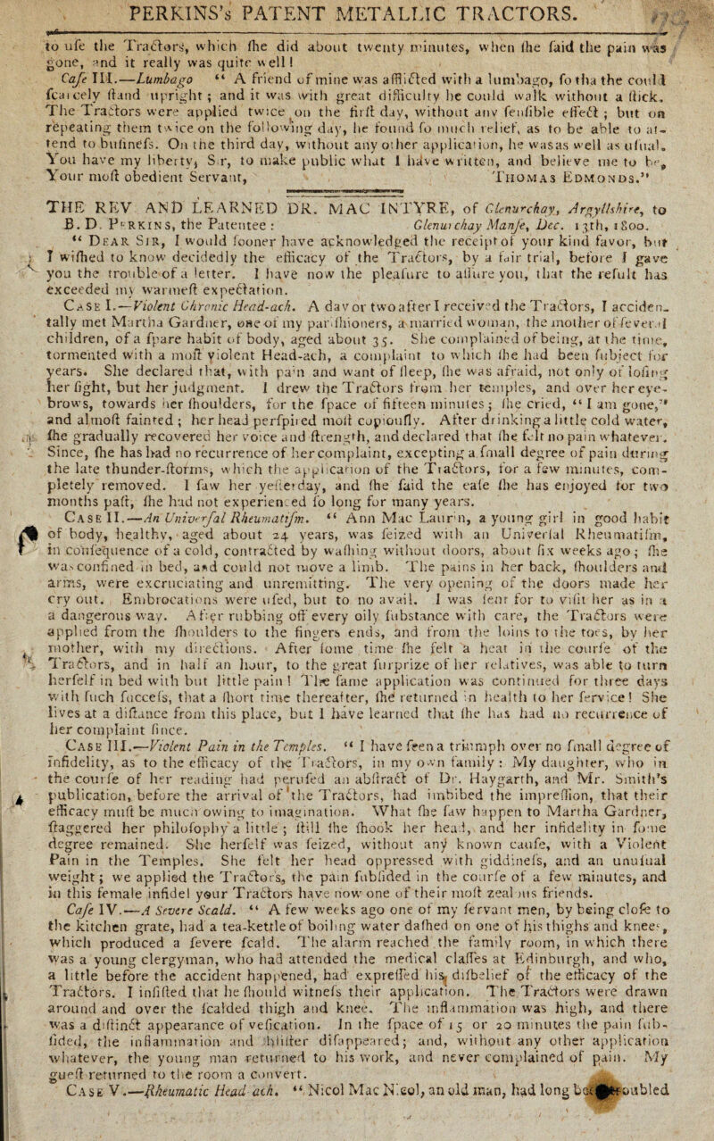 PERKINS’s PATENT METALLIC TRACTORS. to life the Tractors, which Hie did about twenty minutes, when ihe faitl the pain was gone, and it really was quite well! Cafe III.—Lumbago “ A friend of mine was affli<5ted with a lumbago, fo tha the could fcaicely (hind upright ; and it was with great difficulty he could walk without a (lick. The Tractors were applied twice on the fir ft day, without anv fenfible effect ; but on repeating them twice on tlie following day, he found fo much relief, as to be able to at¬ tend to bufinefs. On the third day, without any other application, he was as well as ufua). You have my liberty* S r, to make public what I hdve written, and believe me to be. Your mod obedient Servant, Thomas Edmonds.” THE REV AND LEaXRNED DR. MAC INTYRE, of Clenurchay, Argyllshire, to B.D Parkins, the Patentee: Glenui chay Manje, Dec. 13th, 1800. “ Dear Sir, I would fooner have acknowledged the receipt of your kind favor, bur I wifhed to know decidedly the efficacy of the Tractors, by a fair trial, before I gave you the trouble of a letter. I have now the pleafure to allure you, that the refuIt has exceeded nn warmed expectation. Case I.—Violent Chronic Head-ach. A davor twoafterl received the Tractors, I acciden¬ tally met Martha Gardner, one of my par fhioners, a married woman, the mother of fever.d children, of a fpare habit of body, aged about 35. She complained of being, at the time, tormented with a mod violent Head-ach, a complaint to which (he had been (object for years. She declared that, with pam and want of deep, (he was afraid, not only of lodng her fight, but her judgment. I drew the Tractors from her temples, and over her eye¬ brows, towards ner (houlders, for the fpace of fifteen minutes ; (he cried, “ I am gone,” and almod fainted; her head perfpiied mod copicufly. After drinking a little cold water, Ihe gradually recovered her voice and ftrength, and declared that (he hit no pain whatever. Since, Ihe has bad no recurrence of her complaint, excepting a fmall degree of pain during the late thunder-florins, which the application of the Tradtors, for a few minutes, com¬ pletely removed. 1 faw her yeflerday, and (he faid the cafe (he has enjoyed for two months pad, Ihe had not experienced fo long for many years. Case II.—An Univerfal Rheum atifm. “ Ann Mac Laurm, a young girl in good habit of body, healthy, aged about 24 years, was feized with an Univerlat Rheumatifm, ill cortfequence of a cold, contracted by waffling without doors, about fix weeks ago; Hie wasconfined in bed, a*d could not move a limb. The pains in her back, (houlders ami arms, were excruciating and unremitting. The very opening of the doors made her cry out. Embrocations were ufed, but to no avail. 1 was lent for to vidt her as in t a dangerous way. Aker rubbing off every oily fubstance with care, the Tractors were applied from the /houlders to the fingers ends, and from the loins to the toes, by her mother, with my directions. After lome time Ihe felt a heat in the courfe of the Tragic rs, and in half an hour, to the great furprize of her relatives, was able to turn herfelf in bed with but little pain ! Tine fame application was continued for three days with fuch fuccefs, that a (liort time thereafter, (he returned in health (o her fervice! She lives at a didance from this place, but 1 have learned that (he has had no recurrence of her complaint fince. Case III.—Violent Pain in the Temples. “ I have feena triumph over no fmall degree of infidelity, as to the efficacy of the Tractors, in my own family: My daughter, who in. the collide of her reading had perufed an abflract of Dr. Haygarth, and Mr. Smith's publication, before the arrival of the Tractors, had imbibed the impredion, that their efficacy in lift be muen owing to imagination. What die faw happen to Martha Gardner, daggered her philofopby a little'; dill (he (hook her head, and her infidelity in fome degree remained. She herfelf was feized, without any known caufe, with a Violent Pain in the Temples. She felt her head oppressed with giddinefs, and an unulual weight; we applied the Traftors, the pam fublided in the courfe of a few minutes, and in this female infidel your Tracdors have now one of their mod zeal ms friends. Cafe IV.-—A Severe Scald. “ A few weeks ago one of my fervant men, by being dole to the kitchen grate, had a tea-kettle of boiling water dafhed on one of his thighs and kneec, which produced a fevere feald. The alarm reached the family room, in which there was a young clergyman, who had attended the medical daffies at Edinburgh, and who, a little before the accident happened, had exprefled his. dilbelief o( the efficacy of the Tractors. I infided that he ffiould witnefs their application. The Tradtors were drawn around and over the fcalded thigh and knee. The inflammation was high, and there was a diflinft appearance of vefication. In the fpace of 15 or 20 minutes the pain fu li¬ dded, the inflammation and hlilter difanpeaied; and, without any other application whatever, the young man returned to his work, and never complained of pain. My guefl returned to the room a convert. Case V.—Rheumatic Head ach. “ Nicol Mac ITeol, an old man, had long b<jt£&oubled