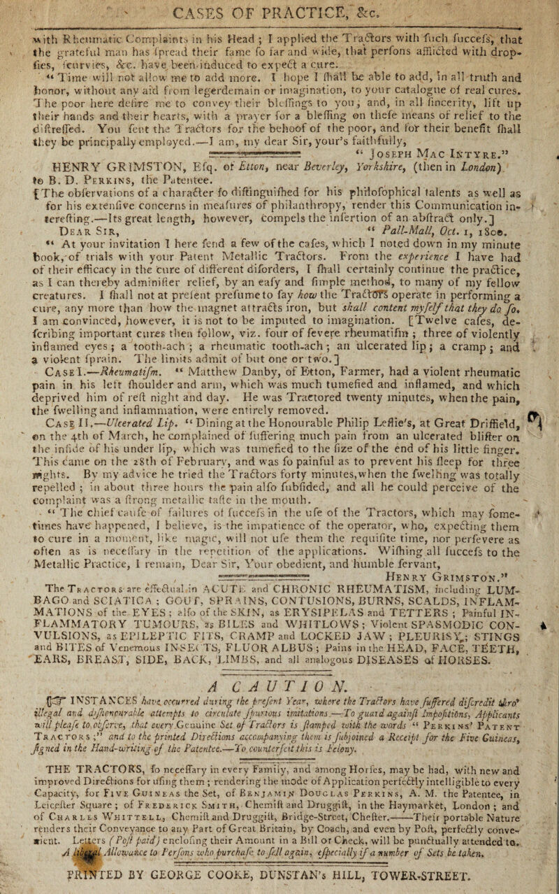 with Rheumatic Complaints in his Head ; I applied the Tracers with fitch fuccefs, that the grateful man has fpread their fame fo far and wide, that perfons afflicted with drop- fies, fenrvies, See. have, been-induced to expert a cure. 44 Time will not allow me to add more. I hope I fhall be able to add, In all truth and honor, without any aid from legerdemain or imagination, to your catalogue of real cures. The poor here defire me to convey their blelfings to you, and, in all fincerity, lift up their hands and their hearts, with a prayer for a bleding on thefe means of relief to the diffreffed. You lent the Tractors for the behoof of the poor, and for their benefit ffiall they be principally employed.-—I am, my dear Sir, your’s faithfully, I 44 Joseph Mac Intyre.” HENRY GR1MSTON, Efq. oi Elton, mar Beverley, Yorkshire, (then in London) ?e B. D. Perkins, the Patentee. £The observations of a charadter fo diftinguifhed for his phrlofophical talents as well as for his extenfive concerns in mea fares of philanthropy, render this Communication in- 1 terefting.—Its great length, however, compels the infertion of an abftraCt only.] Dear Sir, “ Pall-Malf Oct. i, i8o©. *4 At your invitation 1 here fend a few of the cafes, which I noted down in my minute book, of trials with your Patent Metallic Tradtors. From the experience I have had of their efficacy in the cure of different diforders, I fhall certainly continue the pradtice, as I can thereby adminifier relief, by an eafy and fimple method, to many of my fellow- creatures. I fhall not at prelent prefume to fay how the TradtdTS operate in performing a cure, any more than how the magnet attradts iron, but shall content myfelf that they do. fo♦ I am convinced, however, it is not to be imputed to imagination. [Twelve cafes, de- feribing important cures then follow', viz. four of fevere rheumatifm ; three of violently- inflamed eyes; a tooth-ach ; a rheumatic tooth-ach ; an ulcerated lip; a cramp; aqd t sl violent fprain. The limits admit of but one or two.] CaseI.—Rheumatifm. 44 Matthew Danby, of Etton, Farmer, had a violent rheumatic pain in his left fhoulder and arm, which was much tumefied and inflamed, and which deprived him of reft night and day. He was Traetored twenty minutes, when the pain, the fwellingand inflammation, were entirely removed. ^ Case II.—Ulcerated Lip. u Dining at the Honourable Philip Leflie's, at Great Driffield, «n the 4th of March, he complained of luffering much pain from an ulcerated biifter on the in fide of his under lip, w hich was tumefied to the fize of the end of his little finger. This fame on the 28th of February, and was fo painful as to prevent his fleep for three ifights. By my advice he tried the Trailers forty minutes,when the fwelhng was totally repelled ; in about three hours the pain alfo fubfided, and all he could perceive of the complaint was a firong metallic tafle in the mouth. 44 The chief caiife of failures of fuccefs in the ufe of the Tractors, which may fome- times have happened, I believe, is the impatience of the operator, w ho, expecting them to cure in a moment, like magic, will not ufe them the requifite time, nor perfevere as often as is neceflary fn the repetition of the applications. Wiffiing all fuccefs to the Metallic Practice, I remain, Dear Sir, Your obedient, and humble fervant, , Henry Grimston.” The Tractors1 are effectual in ACUTE and CHR.ONIC RHEUMATISM, including LUM¬ BAGO and SCIATICA ; GOUT, SPRAINS, CONTUSIONS, BURNS, SCALDS, IN FLAM-* MATIONS of the EYES ; alfo of the SKIN, as ERYSIPELAS and TETTERS ; Painful IN¬ FLAMMATORY TUMOURS, as BILES and WHITLOWS; Violent SPASMODIC CON- 4 VULSIONS, as EPILEPTIC FITS, CRAMP and LOCKED JAW; PLEURISY,; STINGS and BITES of Venemous INSECTS, FLUOR ALBUS ; Pains in the HEAD, FACE, TEETH, EARS, BREAST, SIDE, BACK, LIMBS, and all analogous DISEASES of PIORSES. A C A U T I 0 N. (JffT INSTANCES have,occurred during the prefent Year, where the Traitors have fuffere.d diferedit tdiro* illegal and dfhenmrabie attempts to circulate fpimous imitations.—To guard agai'njl Impojitions, Applicants will pleafe to.cbfcrve, that every .Genuine Set oj Trail or s is flumped with the words 44 Perkins' Patent Tractors and to the printed Directions accompanying them is fibjoincd a Receipt for the Five Guineast fg ned in the Hand-writing of the Patentee..—To. counterfeit this is Felony. THE TRACTORS, fo neceflary in every Family, and among Horfes, maybe had, with new and improved Directions for ufing them ; rendering the mode of Application perfectly intelligible to every Capacity, for Live Guineas the Set, of Benjamin Douglas Perkins, A. M. the Patentee, in Leicefter Square ; of Fr ede rick Sm 1 th, • Chemift and Druggiit, in the Haymarket, London; and of Charles Whittell, Chemift and Druggiit, Bridge-Street, Chefter.-Their portable Nature renders their Conveyance to any part of Great Britain, by Coach, and even by Poft, perfectly conve¬ nient. Letters (Pofl paid) enclonng their Amount in a Bill or Check, will be punctually attended to. A Allowance to Perfons who purchaf to fill again, efpecially if a number of Sets be taken. TED BY GEORGE COOKE, DUNSTAN’s HILL, TOWER-STREET.