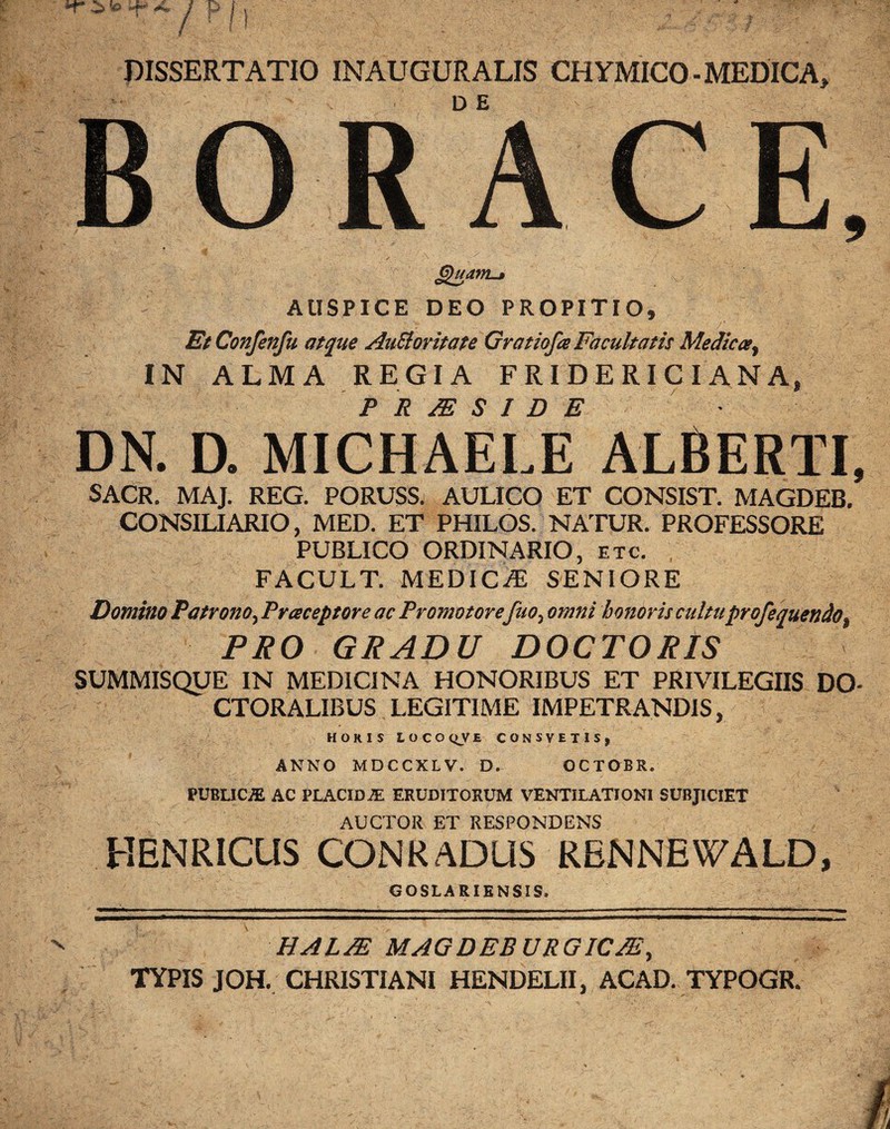 DISSERTATIO INAUGURALIS CHYMICO - MEDICA, DE Quam.» AUSPICE DEO PROPITIO» EtConfenfu atque AuSloritate Gratiofa Facultatis Medica, IN ALMA REGIA FRIDERICIANA, P R M S I D E DN. D. MICHAELE ALBERTI, SACR. MAJ. REG. PORUSS. AULICO ET CONSIST. MAGDEB. CONSILIARIO, MED. ET PHILOS. NATUR. PROFESSORE PUBLICO ORDINARIO, etc. FACULT. MEDICA) SENIORE Domino Patrono, Praceptore ac Promotore Juo, omni honoris cultuprofequendo, PRO GRADU DOCTORIS SUMMISQUE IN MEDICINA HONORIBUS ET PRIVILEGIIS DO* CTORALIBUS LEGITIME IMPETRANDIS, HORIS LOCOQVE CONSYETIS, ANNO MDCCXLV. D» OCTOBR. FJBLICJE AC PLACIDiE ERUDITORUM VENTILATIONI SUBJICIET AUCTOR ET RESPONDENS HENRICUS CONRADUS KBNNEWALD, GOSLARIENSIS. HALJE MAGDEBURGICJE, TYPIS JOH. CHRISTIANI HENDELII, ACAD. TYPOGR.