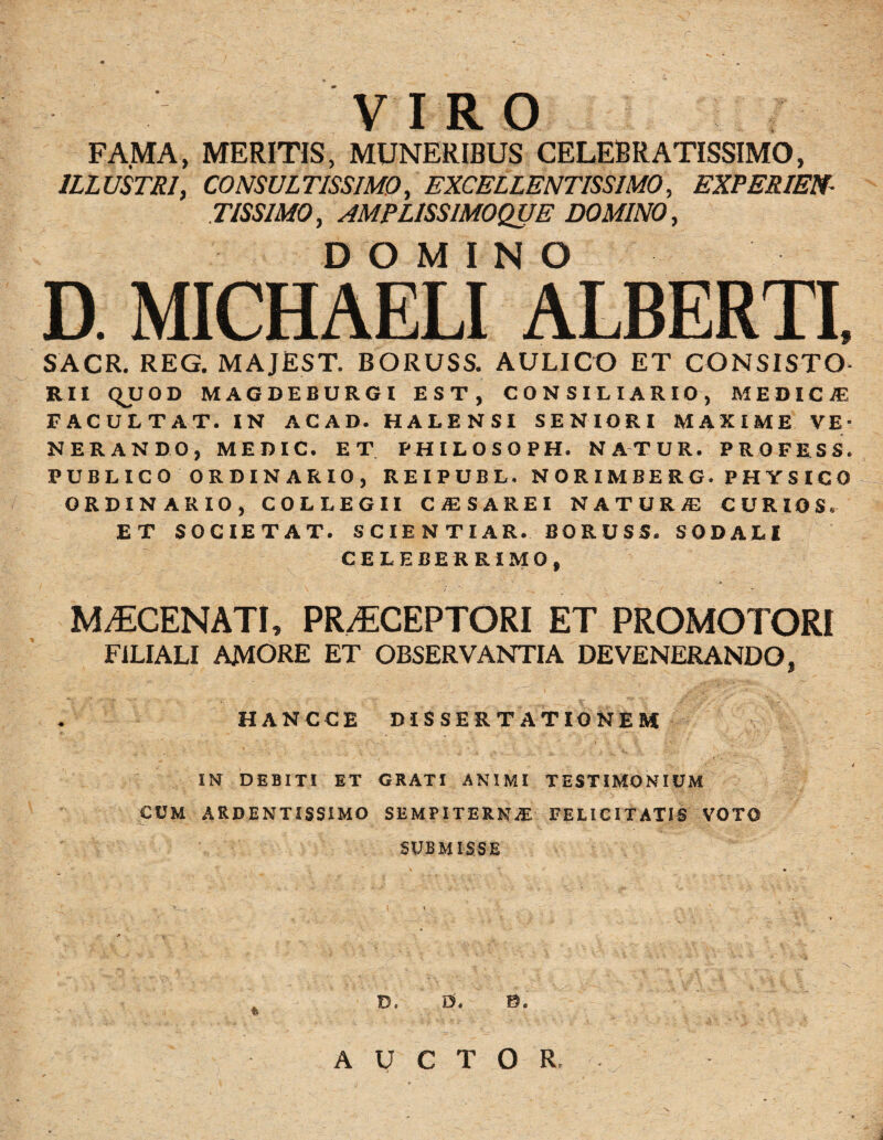 r VIRO FAMA, MERITIS, MUNERIBUS CELEBRATISSIMO, ILLUSTRI, CONSULTISSIMO, EXCELLENTISSIMO, EXPERIEN¬ TIS SIMO, AMPLISSIMOQUE DOMINO, DOMINO D. MICHAELI ALBERTI, SACR. REG. MAJEST. BORUSS. AULICO ET CONSISTO¬ RII QUOD MAGDEBURGI EST, CONSILIARIO, MEDICA! FACULTAT. IN ACAD. HALENSI SENIORI MAXIME VE¬ NERANDO, MEDIC. ET PHILOSOPH. NATUR. PROFESS. PUBLICO ORDINARIO, REIPUBL. NORIMBERG. PHYSICO ORDINARIO, COLLEGII CA2SAREI NATUR® CURIOS. ET SOCIETAT. SCIENTIAR. BORUSS. SODALI CELEBERRIMO, MAECENATI, PR^CEPTORI ET PROMOTORI FILIALI AMORE ET OBSERVANTIA DEVENERANDO, HANCCE DISSERTATIONEM IN DEBITI ET GRATI ANIMI TESTIMONIUM CUM ARDENTISSIMO SEMPITERNAE FELICITATIS VOTO SUBMISSE D. D. 0. AUCTOR.