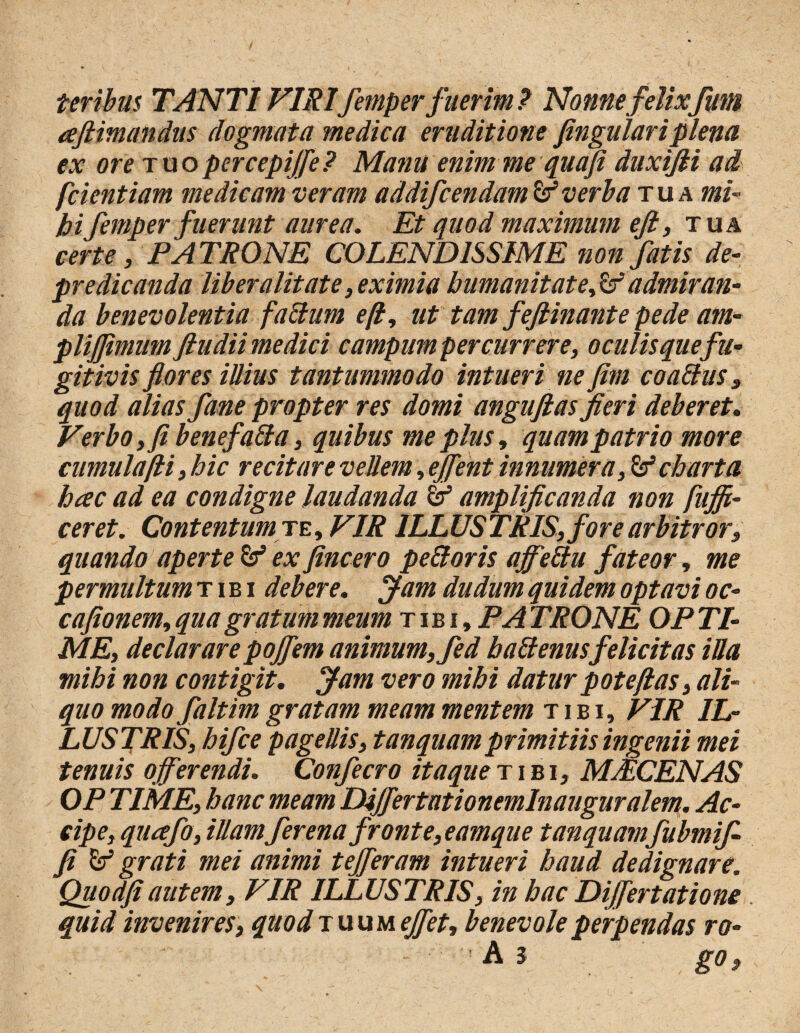 teribus TANTI VIRIfemper fuerim ? Nonne felixfum afitimandus dogmata medica eruditione fingulariplena ex ore tuo per cepijfe? Manu enim me quoji duxifli ad fcientiam medicam veram addifcendam & verba tua mi¬ hi femper fuerunt aurea. Et quod maximum efi, tua certe , PATRONE COLEND1SSIME non fatis de-- pr e dicanda liber alit at e, eximia humanitate fs admiran¬ da benevolentia falium efl, ut tam fefiinante pede am- plijjimum ftudii medici campum per currere, o culis quefu¬ gitivis flores illius tantummodo intueri ne fim co alius, quod alias fane propter res domi anguftas fieri deberet. Verbo, fi benefalla, quibus me plus, quam patrio more cumulafli, hic recitare vellem, effient innumera, & charta hac ad ea condigne laudanda & amplificanda non fujfi- ceret. Contentum te, VIR ILLUSTRIS, fore arbitror, quando aperte & ex fincero peUoris ajfeltu fateor, me permultum tibi debere. Jam dudum quidem optavi oc- cafionem, qua gratum meum tibi, PA TRONE OP TI¬ ME, declarare pojfem animum, fed b alienus felicitas iUa mihi non contigit. Jam vero mihi datur pote flas, ali¬ quo modo faltim gratam meam mentem tibi, VIR IL¬ LUSTRIS, hifce pagellis, tanquamprimitiis ingenii mei tenuis offerendi. Confecro itaque tibi, MJECENAS OP TIME, hanc meam Differ tat i o nemlnauguralem. Ac¬ cipe, quafo, illamfer enafronte, eamque tanquamfubmifi fi grati mei animi tefferam intueri haud dedignare. Quodfiautem, VIR ILLUSTRIS, in hac DiJJertatione quid invenires, quodiuuueffet, benevole perpendas ro- ' - Ai go.