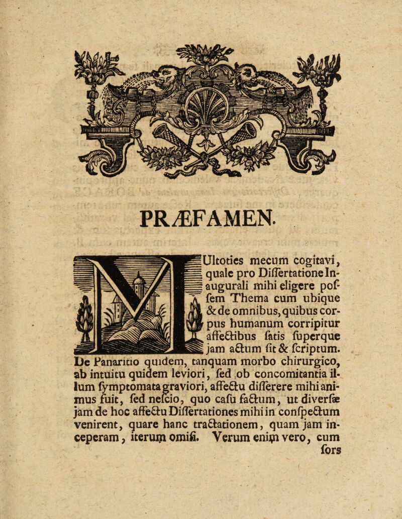 PRAEFAMEN. Ultotics mecum cogitavi» quale pro Diflertatione In- augurali mihi eligere pof¬ ferri Thema cum ubique &de omnibus, quibus cor¬ pus humanum corripitur affefHbus fatis fuperque jam aftum fit& feriptum. De Panaricio quidem, tanquam morbo chirurgico, ab intuitu quidem leviori, fed ob concomitantia il¬ lum fymptomata graviori, affeftu diflerere mihi ani¬ mus fuit, fed nefeio, quo cafufa&um, utdiverfie jam de hoc affe&u Diflertationes mihi in conlpe&um venirent, quare hanc tra&ationem, quam jam in¬ ceperam, iterum omifi. Verum enim vero, cum fors