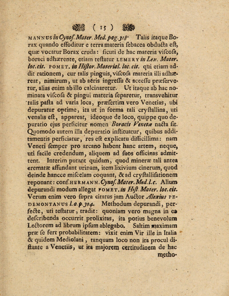 mannv$ inCynof. Mater. Med.pog>3i8' Talis itaque Bo* rax quando effoditur e terra materia febacea obdufla eft, quae vocatur Borax cruda: ficuti de hac materia vifcofa, boraci adhaerente, etiam reflatur lemery/#Z*#. Mater. loc.cit. pomet. inHi/lor.MateriaL loc.cit. qtii etiam ad¬ dit rationem, cur talis pinguis, vifcofa materia illi adhae¬ reat, nimirum, ut ab aeris ingreffu & aceeffu praeferve^ tur, alias enim ab illo calcinaretur. Ut itaque ab hac no¬ minata vifcofa & pingui materia feparetur, transvehitur talis pafla ad varia loca, praefertim vero Venerias, ubi depuratur optime, ita ut in forma tali cryftallina, uti venalis eft, appareat, ideoque de loco, quippe quo de- puratio ejus perficitur nomen Boracis Feneta na£la fit. Quomodo autem illa depuratio inflituatur, quibus addi¬ tamentis perficiatur, res eft explicatu difficillima; nam Veneti femper pro arcano habent hanc artem, neque, uti facile credendum, aliquem ad fuos officinas admit¬ tent. Interim putant quidam, quod minerae tali antea crematae affundant urinam, item lixivium cinerum, quod deinde hancce mifcelam coquant, & ad cryftallifationem reponant;conf.HERMANN.Cynof. Mater.Med.Lc. Alium depurandi modum allegat pomet./» Htfl Mater, loc.cit. Verum enim vero fupra citatus jam Audior Alexius pe- demontanus l.ap.304. Methodum depurandi, per- fe£te, uti reflatur, tradit; quoniam vero magna in ea defcribenda occurrit prolixitas, ita potius benevolum Le£torem ad librum ipfiim ablegabo. Saltim maximam prae fe fert probabilitatem: vixit enim Vir ille in Italia & quidem Mediolani, tanquam loco non ita procul di- ftante a Veneriis, ut ka majorem certitudinem de hac «netho*