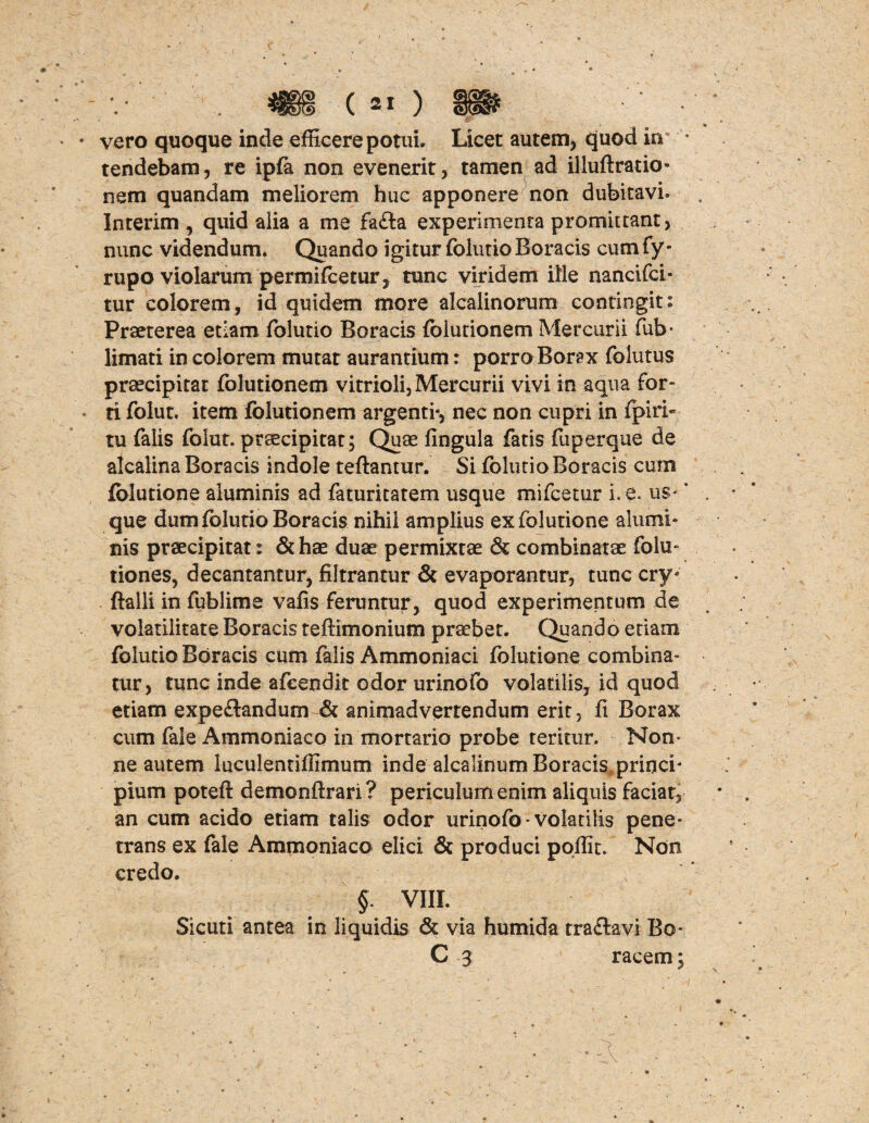 vero quoque inde efficere potui. Licet autem, quod irr * tendebam, re ipfa non evenerit, tamen ad illuftratio- nem quandam meliorem huc apponere non dubitavi. Interim , quid alia a me fa£ta experimenta promittant, nunc videndum. Quando igitur folutio Boracis cum fy- rupo violarum permifcetur , tunc viridem ille nancifci- tur colorem, id quidem more alcalinorum contingit: Praeterea etiam folutio Boracis folutionem Mercurii fub- limati in colorem mutat aurantium: porro Borax folutus praecipitat folutionem vitrioli, Mercurii vivi in aqua for- ti folut. item folutionem argenti*, nec non cupri in fpiri- tu falis folut. praecipitat; Quas fingula fatis fuperque de alcalina Boracis indole teftantur. Si folutio Boracis cum fblutione aluminis ad faturitatem usque mifcetur i. e* us- * que dum folutio Boracis nihil amplius exfolutione alumi¬ nis praecipitat: & hae duae permixtae & combinatae folu» tiones, decantantur, filtrantur & evaporantur, tunc cry* ftalli in fublime valis feruntur, quod experimentum de volatilitate Boracis teftimonium praebet. Quando etiam folutio Boracis cum falis Ammoniaci folutione combina¬ tur, tunc inde afcendit odor urinofo volatilis, id quod etiam expe&andum & animadvertendum erit, fi Borax cum faie Ammoniaco in mortario probe teritur. Nom ne autem luculentiffimum inde alcalinum Boracis princi¬ pium poteft demonftrari? periculum enim aliquis faciat, an cum acido etiam talis odor urinofo * volatilis pene¬ trans ex fale Ammoniaco elici & produci pqffit. Non credo. Sicuti antea § VIII. in liquidis & via humida traflavi Bo C 3 racem;