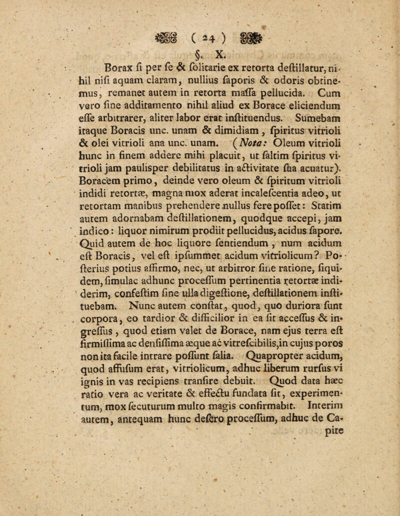 §. X. Borax fi per fe & folitarie ex retorta deftillatur,ni‘ hil nifi aquam claram, nullius faporis & odoris obtine¬ mus, remanet autem in retorta nialTa pellucida. Cum vero fine additamento nihil aliud ex Borace eliciendum effe arbitrarer, aliter labor erat inftituendus. Sumebam itaque Boracis une. unam & dimidiam , fpiritus vitrioli & olei vitrioli ana unc. unam. ( Nota: Oleum vitrioli hunc in finem addere mihi placuit, ut faltim fpiritus vi¬ trioli jam paulisper debilitatus in activitate fiia acuatur). Boracem primo, deinde vero oleum & fpiritum vitrioli indidi retortae, magna mox aderat incalefcentia adeo, ut retortam manibus prehendere nullus ferepoflet: Statirn autem adornabam deftillationem, quodque accepi, jam indico: liquor nimirum prodiit pellucidus, acidus fapore. Quid autem de hoc liquore fenciendum , num acidum eft Boracis, vel eft ipfummet. acidum vitriolicum? Po-* fterius potius affirmo, nec, ut arbitror fine ratione, fiqui- dcm, fimulac adhunc procefllim pertinentia retortae indi¬ derim, confeftim fine ulladigeftione, deftillationem infti* tuebam. Nunc autem conftat, quod, quo duriora funt . corpora, eo tardior & difficilior in ea fit acceffus & in« greffus , quod etiam valet de Borace, nam ejus terra eft firmiftima ac denfiffima aeque ac vitrefcibilis,in cujus poros non ita facile intrare poflimt felia. Quapropter acidum, quod affiifum erat, vitriolicum, adhuc liberum rurfus vi ignis in vas recipiens tranfire debuit. Quod data haec ratio vera ac veritate & effeCiu fundata fit, experimen¬ tum, mox fecuturum multo magis confirmabit. Interim autem, antequam hunc defero proceffum, adhuc de Ca-