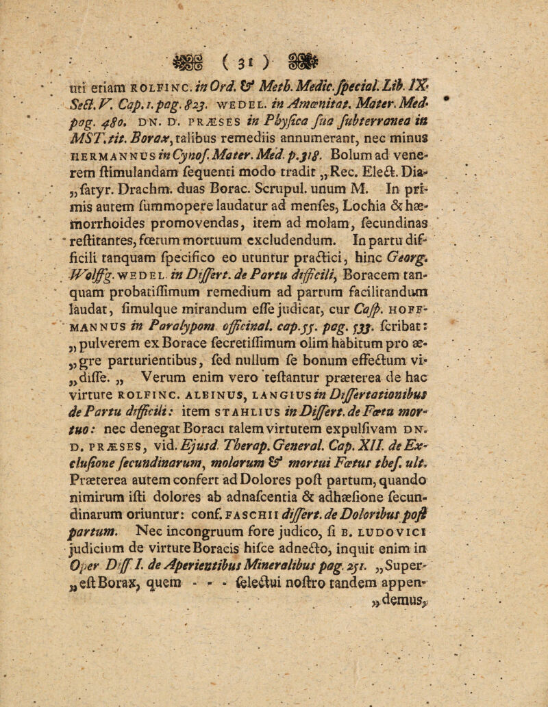 Se SI, V. Cap. /. pag. 823, v/edel. in Ani cenitat. Mater. Med* pog, 480. dn. d. praeses in Phy fica fua fubterroneo in MST.tit. Bovax^ talibus remediis annumerant, nec minus herm annus inCynof. Mater. Med. p.318. Bolum ad vene¬ rem ftimulandam fequenti modo tradit „Rec. Ete&.Dift* „fatyr. Drachm. duas Borae. Scrupul. unum M. In pri¬ mis autem fummopere laudatur ad menfes, Lochia & hae¬ morrhoides promovendas, item ad molam, fecundinas s reftitantes, foerum mortuum excludendum. In partu dif¬ ficili tanquam fpecifico eo utuntur praftici, hinc Georg. Walffg.wED el in Differt. de Partu difficili^ Boracem tan¬ quam probariflimum remedium ad partum facilitandiun laudat, fimulque mirandum efle judicat, cur Caff. hoff- mannus in Poralypom officina L cap.fj. pag. jjj. feribat: „ pulverem exBorace fecretiffimum olim habitum pro ae- y,gre parturientibus, fed nullum fe bonum effeflum vi- „difle. „ Verum enim vero teftantur praeterea de hac virture rolfinc. albinus, l angius in Differt a tionibus de Partu difficili: item stahlius in Differt, de Factu mor¬ tuo: nec denegat Boraci talem virtutem expulfivam dn. d. prjeses, vid, Ejusd Therap. General. Cap. XII. de Ex- dufione fecundinarum\ molarum mortui Fertus tbef. ult* Praeterea autem confert ad Dolores pofl: partum, quando nimirum ifti dolores ab adnafeentia & adhaefione fecun- dinarum oriuntur: conf.faschii dffert.de Doloribus pofi partum. Nee incongruum fore judico, fi b. ludovici judicium de virtuteBoraeis hifce adneflo, inquit enim in Oper D ff 1. de Aperientibus Mineralibus pag. 231. „ Super- ^eftBorax, quem - - - feie&ui noftro tandem appen* * edemus**