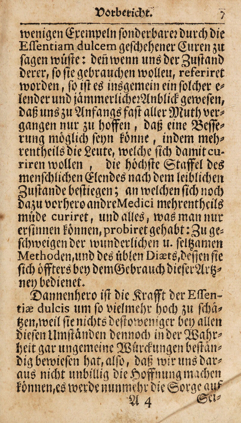 t^tbedcbt. > wenigen <$peinpeln fonberbarei burd) Die Eflentiam dulcem gefd)ehener Suren 51t fugen wüfle: beh wenn ung berguftunb berer, fo fte gebrauchen wolleu, referiret worben, fo ifl eg iitggemein em folcher t* lenberunb fammerlichoSlnblid gewefen, bafj ung su 2(nfangg faft aller 30iwtf> ver* gangen nur 511 hoffen, bafj eine fßeffe* rung möglich fet;n fbnne, inbem meh* rentheilgbießeute, wekhe fiel) bamitcu- riren wollen , bie hbd)ffc (Staffel bed menfchlichen Slcnbeg nacl) betn leiblichen 3u|knbe befliegen; an welchen fiel) noch baju ocrhero anbreMedici mehrenthcilg miibe curiret, unb alleg, wag man nur crfmnen fönnen(probiret gehabt :3u ge« fcbweigen ber wunberlidjen u. feitjamen Methodengmb beg üblen Diaetg(bef]enf!e ftd) offterg bei) bem©ebraud>biefer5lil^ net) bebienet. ©annenhero ifr bie $rafft ber Effen- tiae dulcis um fo vielmehr hoch 31t fchd* t$en,weil fte nid>tg beff owentger bei) allen biefenUmftdnben bennod) inberSBahr* heit gar ungemeine 2B6r<fungen befMit« big bewtefcn hat,alfof baji wir ung bar« aug nicht unbillig bie Hoffnung madhen f onnen,eg werbe nunmehr bie ©orgc auf % 4 ®W*