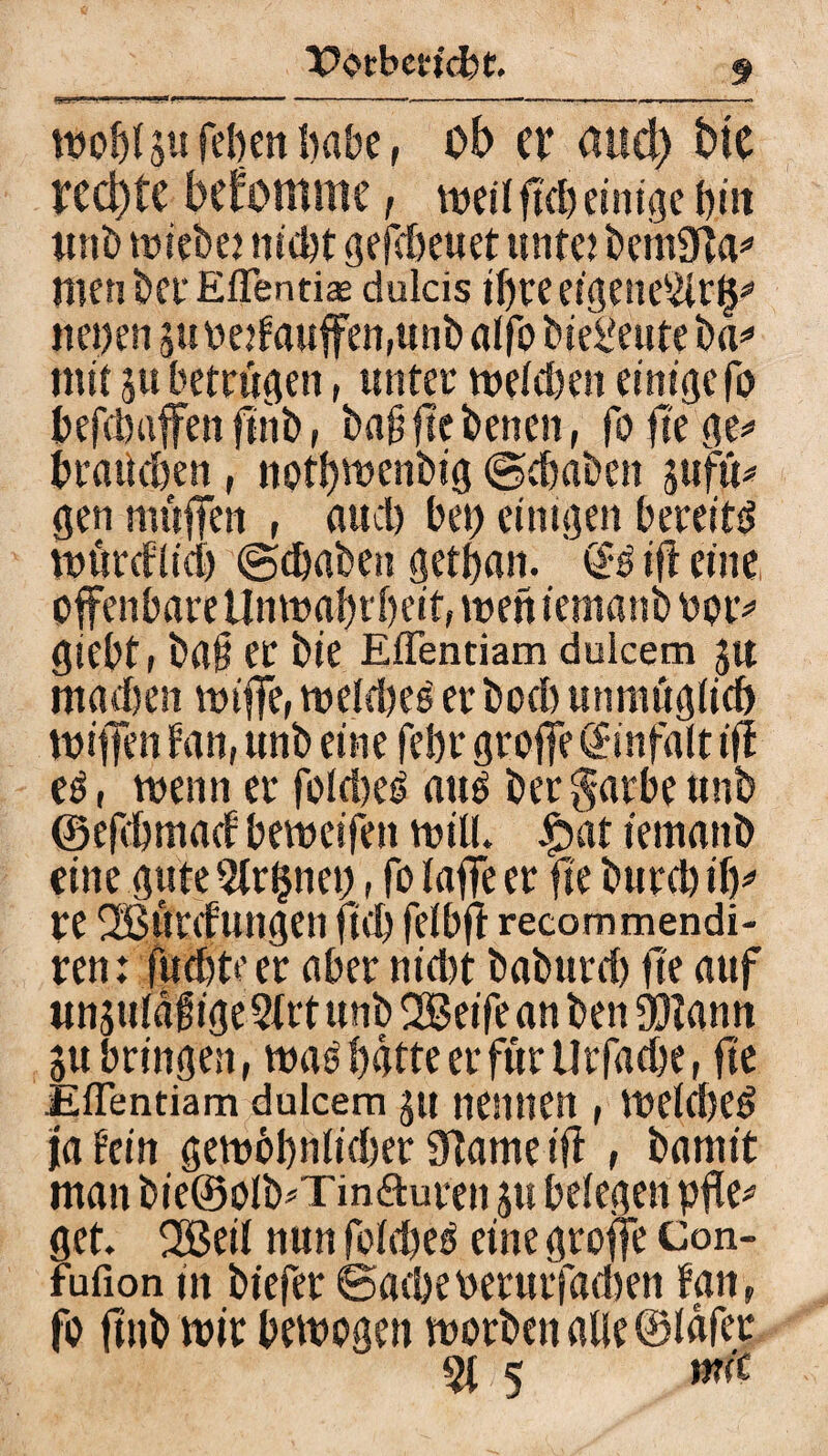 toobf §u feben habe, ob er aud) btc rechte bekomme, tue» ftd) einige i>iit «nb triebe? ntdjt gefdteuet mite? bcinSifta* men&ei-Effentis dulcis ihre eigene5tr(p neuen 511 belaufen,unb alfo bie^etite ba* mit 5« betrugen, unter mefeben einige fo befebuffen ftnb, ba§ fte benen, foftege* brauchen, nptbwenbig ©(haben j$ufü* gen muffen , auch bet) einigen bereite tnörcflidj ©ebaben getban. (B ifl eine offenbare Unroabrbeit, treft iemanb rptv giebt, baf er bie EfTentiam dulcem J« machen ttuffe, tretdjes er boeb unmöglich tuiffen tan, unb eine febr grojfe Einfalt ijf e£, trenn er foldteß auß berg-arbeunb ©efebmad betreifen tritt* £>at iemanb eine gute 9trfjnet), fo (affe er fte bureb ily re Sßurtfungen ftcb fefbft recommendi- ren: fuebte er aber nid)t baburd) fte auf unjuldgige 5trt unb SBeife an ben fötann ju bringen, traß batte er für Urfacbe, fte Jiflentiam dulcem 51t nennen , treidteß ja fein getrbbnficber 9tame ift , baniit man bie©olb*Tin<äuren jtt belegen pfle* get. 2Bei( nun fofebeß eine groffe Con- fufion in btefer ©acbeoerurfadten tan, fo ftnb wir betrogen trorbenalle®(afer 5t 5 wft