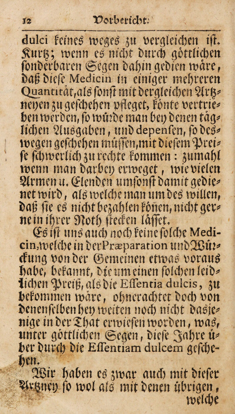 dulci fernem Weges ju vergleichen ift. 5\ur§; wenn es nicht bureb göttlichen jonberbaren ©egen babingebien wäre, ba§ biefe Medidn in einiger niedreren Quantität, als fotift mit begleichen $lr§# neuen 511 gefebeben pfleget, tonte vertrie* ben werben, fo wölbe man bei; benen tag# lieben Sluögabcn, miödepenfen, fobeS# wegen gegeben muffen,mit biefem 9>rei* fe fcl)wer(id) ju redjtc tommen: 3umabl wenn man barbci; erweget, wie vielen Firmen u, ©lenben umfonftbamit gebie# net wirb, als welebe man tun beS willen, bau Ile es nid)t bebaken fönen, nid)t ger# nein ihrer 9totl; fteefen löffet, ßrS ift uns and) nod) feine foldtc Medi¬ än,welche in berPraeparation Ultb2ßÜt# cfung von ber ©erneuten etwas voraus habe, befannt, He um einen fokbenleib# Sieben ^rei§, alöbie Effentia dulcis, 31t kfommen wäre, obneraebtet bod) von bencnfelben bet; weiten nod) nid)t baöje# nige inberXbat erwiefen worben, was, unter göttlidien ©egen, biefe 3«bi‘e ü# ber burd) bie ElTentiam dulcem gcfd)C- l;en. 2®ir höben es 3war and) mit biefer %|net) fo wol als mit benen übrigen, welche