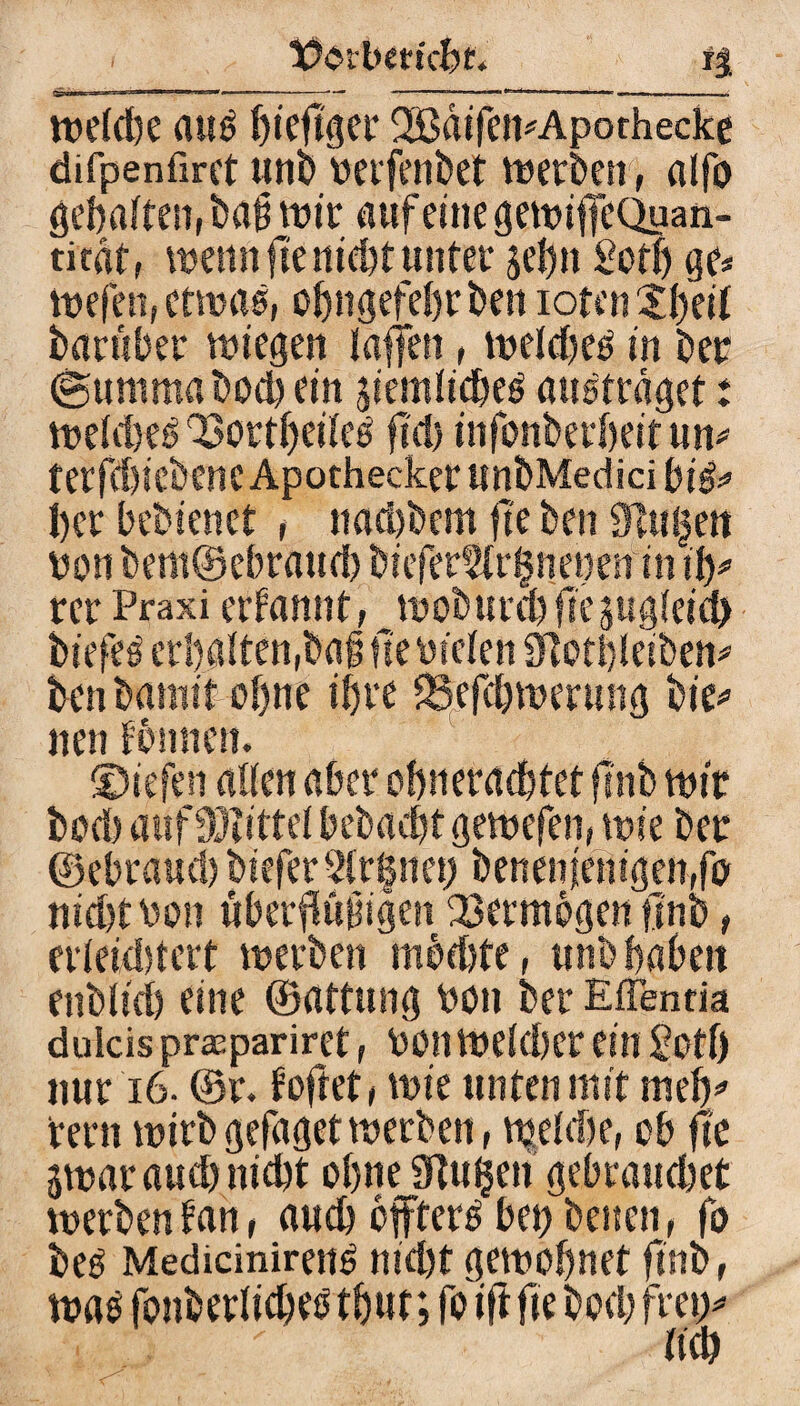 t?ci'bm'cbt. iS weiche auö fjtcftger 2ßdifen*Apothecke difpenfiret unb oerfenbet werben, alfo öcbaftett, bä# wir auf eine gewiffeQuan- titat, wenn fte nicht unter je&n Soth ge* wefen, etwas, ohngefehrben ioten2§eif barüber wiegen taffen, wetcfjeö in ber ©umrna bod) ein jiemiicbetf austrdget; weidjeö OSortljeiietf ftd) infonberheit um tetfd)icbcncApotheckerunbMedicibi&> her bebienct , nad)bem fte ben 9lu|en von bem©ebraud) biefertU^neuenin ify rer Praxi ernannt, woburcbffepgieicb biefee erhalten,baf? fte liefen Stctbleiben* benbamit ohne ihre 58efd)wen?ng bie* neufbmicn. ©iefen allen aber ohnerachtet ftnb wir bod) aufMittel t?ebact)t gewefen, wie bet ©ebraud) biefer 3ir§nei; benenfentgenfo nicht \jon übermütigen Vermögen finb , erteidjtert werben mbd)te, unb haben enblich eine ©attung hon ber Effentia dulcis praeparirct, bott weicher ein £ctf) nur i6- @r. f oftet , wie unten mit meh* rern wirb gefaget werben, wehbe, ob fte äwaraud) nicht ohne Sftuljen gebrauchet werben fan, auch effterb bet) betten, fo beö Mediciniren^ nicht gewöhnet finb, was fonberlicheb thut; fo ift fte bod) frei)*