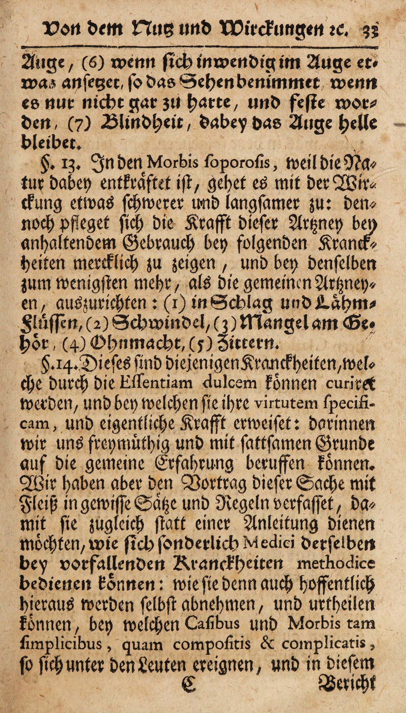 21>,tge, (6) ipcmt fid) itiuoenöig im 2l«gc et« i»«** anfegct, fo t>«6 0efren bettimmet t»enr* eenuc nicht gut 3» fyane, unb fefie n>ot* t>cn, (7) 23Unbt?ett, babey bas 2fuge belle bleibet. §.13. 3nbenMorbis foporofis, weil btef)?a* tut habet) entftaftef ift, gebet eö mit bet SOßtt* cfung etwatf fchwetet ueib langfamet ju: betv noch pfleget fiel) bte Ätafft biefet Eignet) ben anbaltenbem ©cbvaucl) bet) folgenben Ätantf* beiten metcflich ja zeigen , unb bet; benfelbett jum wentgften nicht, als bte gemeinen Eltljnet)* en, audjuttchfen: (1) in Bcblag uobiLähnt'' ^!u(|erj, (2) 0cbu)tnöel/ (3) JTlangel am <$>«• f)öt, (4) 4>l)nmacbt,(f) Sittern. §.i4.3)tefeg fmb btejenigen$tancfheiten/Wel« cf)e butef) bie EfTentiam dulcem fönnen curitet wetbeti/ unb bet) welchen fte ifte virtutem fpecifi- cam, unb eigentliche Ätafft erweifet: botinnett wit und ftcmtiüfbtg unb mtt fattfamen ©tunbe auf bie gemeine ©fahtung betuffen fönnen. 2ßtt haben abet ben Q3orttag biefet ©gehe mit §leijj in gewiffe ©d|e unb üvegelnpetfaffef, ba* mit fte jugfetef) ftatt einet Einleitung bienen mochten/ wie fiel) fonbetlicb M edici betfeibett bey »otfallenDen Krartcf!)citett methodice bebiencit fönnen: wie fte benn auch hoffentlich hietaud werben felbft abnehmen, unb utfbetlett fönnen/ bep Welchen Calibus unb Morbis tarn limplicibus, quam compolitis & complicatis, fo ftch unter ben Leuten ereignen^ unb in biefem <£ geeicht