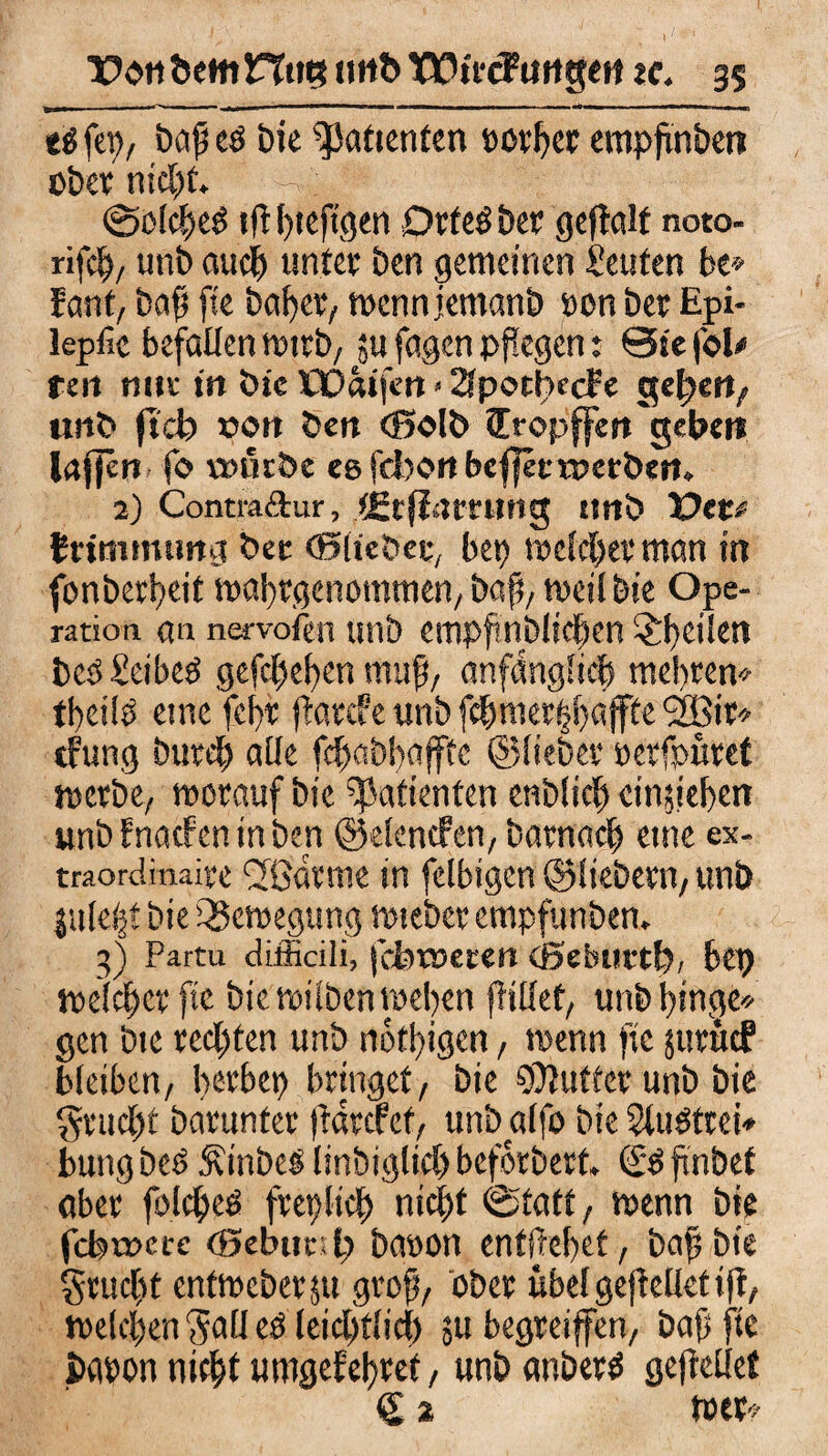 ti fep, bafieb bie Patienten »other empfmbert ober nicht. -; (Solches tf! fjteftgeii Drfeb bet gejtalf noto- rifch, unb auch unter ben gemeinen Leuten be» fant, bafs fte baf)er, wenn jemanb oon bet Epi- lepfic befallen wirb, ;u fagen pflegen: ©te foU reit nut in bie ÖDaifen > 2?potbe(f e gefeit/ unb fiel? »on ben (ßolb fcropffen gebet» laflen fo \mttbe egfd)Ortbcf|ecrr>etbert. 2) Contra&iir, ?£cfl<tmmg ttnb TOtu fcrimmimg bet (Slicbet, bet? weichet man in fonberbeit wabtgenommen, bafi, weil bie Ope¬ ration «n nervofeu unb empfinblicben ^heilen beb£eibeb gefcl?ei?en muß, anfänglich raebren* tbeilb eine fef>r jtarcfe unb fehmerfjbajfte SBir* tfung butd? alle fcfwbbafffc ©liebet* eerfpüret werbe, worauf bie Patienten enblid? cinjiebert unb fnarfen in ben ©elenden, b am a ch eine ex- traordinaite CKatme in felbigcn ©liebem, unb ju(e|t bie Bewegung wtebet empfunben. 3) Partu difficili, fcbtueten eßebiirtl?, bep meldet fte bie milben weben flillet, unb hinge* gen bie rechten unb nötigen, wenn fic jutücF bleiben, l^tbep bringet, bie Buffet unb bie §rucj?t barunter ftarcfet, unbalfo bie Slubttei* bung beb Äinbeb linbiglid? beforbert, (£b ftnbet aber folcheb freilich nicht (Statt, wenn bie fcfemcrc <Bebtml? baoon enthebet, bic grucbt enfmebergi groß, ober übel gefWlet tfl, welchen ^all eb Ieid)t!id) su begteiffen, baf fte baron nicht umgefehtef, unb anbetb gefreüct C 2 wer«