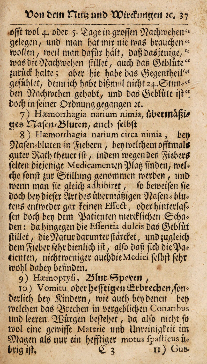 .oft mol 4. übet: y. $age in grofen 0?acf>»el)en“ gelegen, unb man !)at mir nie mab brauchen « motlen, meil man bafür halt, baß babjenige/ “ mabbie’Jfachmehen frillct, auch bab ©eblüte “ juruef halte; aber bie hoke bab @egentbeil‘‘‘ geführt/ bennich habe bißmal nic{)t24.@tun«‘t ben 9?achmehen gehabt/ unb bab@eblüteift‘! bocl; in feiner Drbnung gegangen x. 7) Hiemorrhagia narium nimia, libetlflaßi* pee VX<x\en>35hitm, micb fdbft \ 8 ) Hremorrhagia narium circa nimia , bet) 9?afen*bluten in Siebern, bei) melchem oftmals guter Oiatb tbeuer i(l, inbem megenbeb Sieberb feiten biejenige Medicamentcn^Ma| finben/ mek f>e fonjf juv ©tillung genommen merben, unb menn man ftc gleich adhibiret, fo bemeifen fie hoch bet)bicfer Strtbeb übermäßigen 9?afen*blu* fettb entmeber gar feinen Effeft, ober hinterfaf - fen boeß bei; bem Patienten mercflicßen @d;a? ben: ba hingegen bie Eflentia dulcis bas ©eblüt (fiüet/ bie^aturbarunteefintefet, unbäugleich bem Sieber fehrbienlicß ift, alfo baß fiel; bie^a* dienten, nichtmeniger aueßbieMedici fcfb|t fehr mol;l habet) bef.nben. 9) Hasmoptyfi, 2Milt ©peyett f 10) Vomitu,oberhrfftismtSrbrecljcti/fon berlich bet; Äinbern/ mie aud; betybenert bet; melcben bab Q$rect)en in oergeblichen Conatibus unb leeren Burgen begehet, ba alfo nicht fo mol eine gemijfe Materie unb Unreinigfeit im SOtagen alb nur ein heftiger motus fpafticus u« hrigif, <£3 n) Guß-